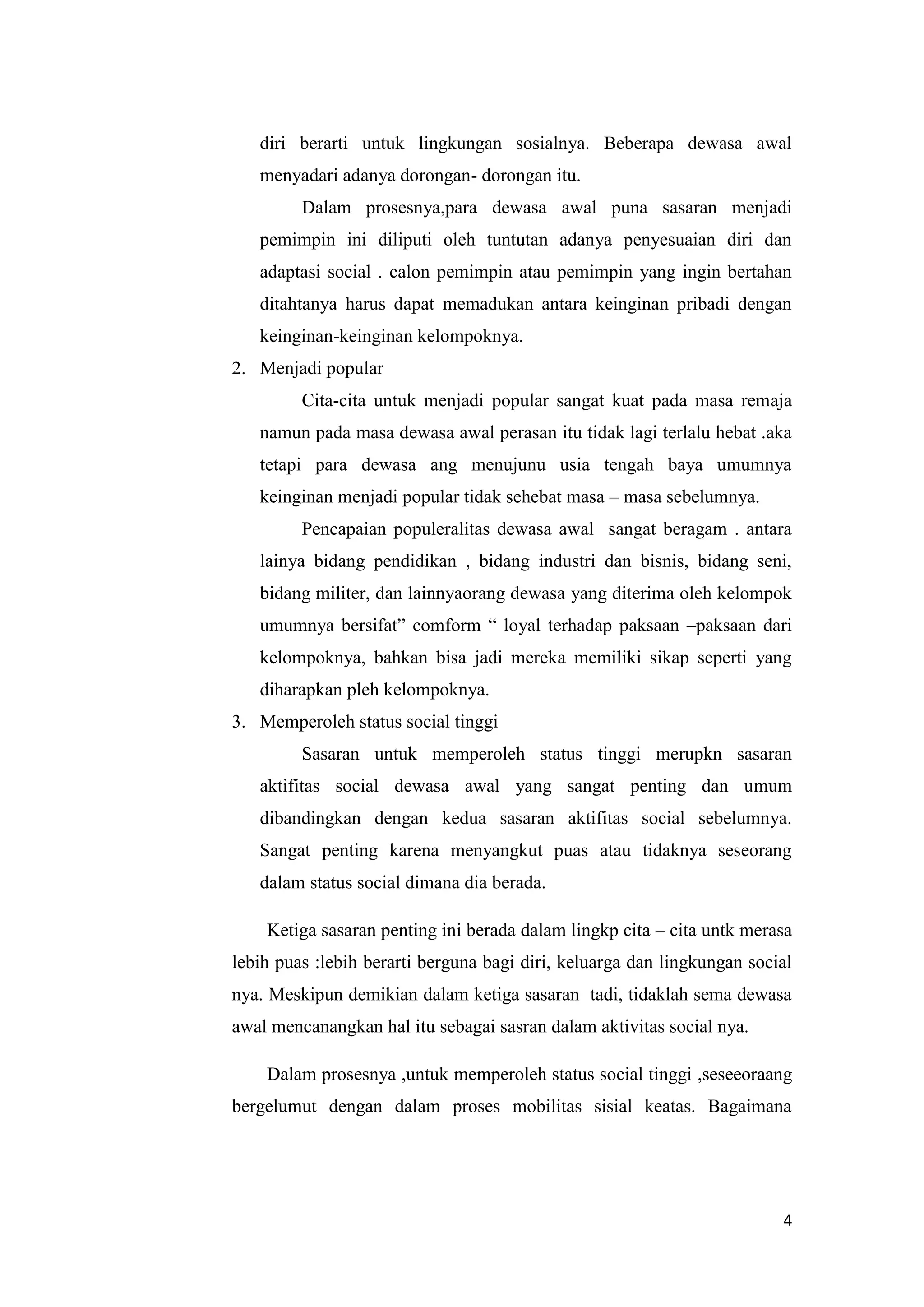 diri berarti untuk lingkungan sosialnya. Beberapa dewasa awal
menyadari adanya dorongan- dorongan itu.
Dalam prosesnya,para dewasa awal puna sasaran menjadi
pemimpin ini diliputi oleh tuntutan adanya penyesuaian diri dan
adaptasi social . calon pemimpin atau pemimpin yang ingin bertahan
ditahtanya harus dapat memadukan antara keinginan pribadi dengan
keinginan-keinginan kelompoknya.
2. Menjadi popular
Cita-cita untuk menjadi popular sangat kuat pada masa remaja
namun pada masa dewasa awal perasan itu tidak lagi terlalu hebat .aka
tetapi para dewasa ang menujunu usia tengah baya umumnya
keinginan menjadi popular tidak sehebat masa – masa sebelumnya.
Pencapaian populeralitas dewasa awal sangat beragam . antara
lainya bidang pendidikan , bidang industri dan bisnis, bidang seni,
bidang militer, dan lainnyaorang dewasa yang diterima oleh kelompok
umumnya bersifat” comform “ loyal terhadap paksaan –paksaan dari
kelompoknya, bahkan bisa jadi mereka memiliki sikap seperti yang
diharapkan pleh kelompoknya.
3. Memperoleh status social tinggi
Sasaran untuk memperoleh status tinggi merupkn sasaran
aktifitas social dewasa awal yang sangat penting dan umum
dibandingkan dengan kedua sasaran aktifitas social sebelumnya.
Sangat penting karena menyangkut puas atau tidaknya seseorang
dalam status social dimana dia berada.
Ketiga sasaran penting ini berada dalam lingkp cita – cita untk merasa
lebih puas :lebih berarti berguna bagi diri, keluarga dan lingkungan social
nya. Meskipun demikian dalam ketiga sasaran tadi, tidaklah sema dewasa
awal mencanangkan hal itu sebagai sasran dalam aktivitas social nya.
Dalam prosesnya ,untuk memperoleh status social tinggi ,seseeoraang
bergelumut dengan dalam proses mobilitas sisial keatas. Bagaimana

4

 