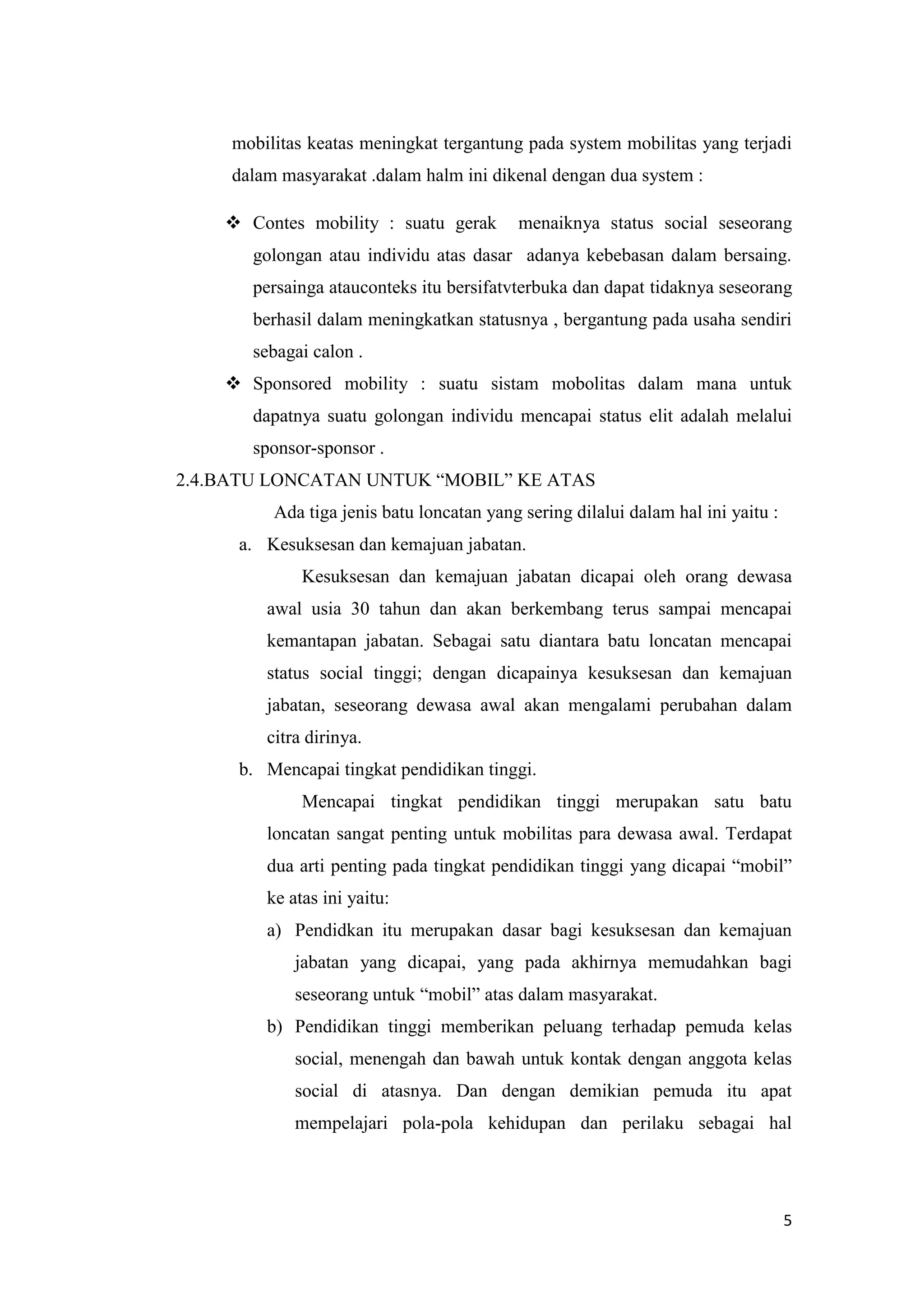 mobilitas keatas meningkat tergantung pada system mobilitas yang terjadi
dalam masyarakat .dalam halm ini dikenal dengan dua system :
 Contes mobility : suatu gerak

menaiknya status social seseorang

golongan atau individu atas dasar adanya kebebasan dalam bersaing.
persainga atauconteks itu bersifatvterbuka dan dapat tidaknya seseorang
berhasil dalam meningkatkan statusnya , bergantung pada usaha sendiri
sebagai calon .
 Sponsored mobility : suatu sistam mobolitas dalam mana untuk
dapatnya suatu golongan individu mencapai status elit adalah melalui
sponsor-sponsor .
2.4.BATU LONCATAN UNTUK “MOBIL” KE ATAS
Ada tiga jenis batu loncatan yang sering dilalui dalam hal ini yaitu :
a. Kesuksesan dan kemajuan jabatan.
Kesuksesan dan kemajuan jabatan dicapai oleh orang dewasa
awal usia 30 tahun dan akan berkembang terus sampai mencapai
kemantapan jabatan. Sebagai satu diantara batu loncatan mencapai
status social tinggi; dengan dicapainya kesuksesan dan kemajuan
jabatan, seseorang dewasa awal akan mengalami perubahan dalam
citra dirinya.
b. Mencapai tingkat pendidikan tinggi.
Mencapai tingkat pendidikan tinggi merupakan satu batu
loncatan sangat penting untuk mobilitas para dewasa awal. Terdapat
dua arti penting pada tingkat pendidikan tinggi yang dicapai “mobil”
ke atas ini yaitu:
a) Pendidkan itu merupakan dasar bagi kesuksesan dan kemajuan
jabatan yang dicapai, yang pada akhirnya memudahkan bagi
seseorang untuk “mobil” atas dalam masyarakat.
b) Pendidikan tinggi memberikan peluang terhadap pemuda kelas
social, menengah dan bawah untuk kontak dengan anggota kelas
social di atasnya. Dan dengan demikian pemuda itu apat
mempelajari pola-pola kehidupan dan perilaku sebagai hal

5

 