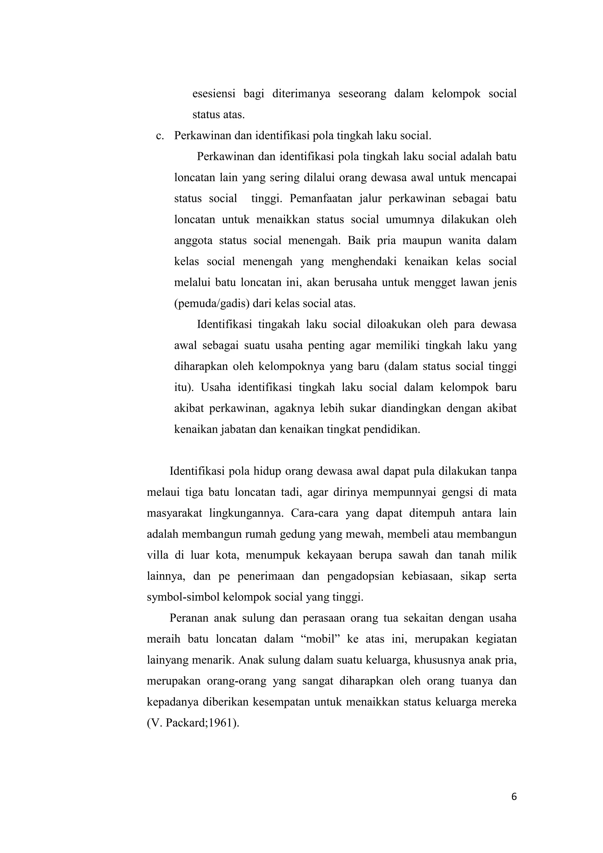 esesiensi bagi diterimanya seseorang dalam kelompok social
status atas.
c. Perkawinan dan identifikasi pola tingkah laku social.
Perkawinan dan identifikasi pola tingkah laku social adalah batu
loncatan lain yang sering dilalui orang dewasa awal untuk mencapai
status social

tinggi. Pemanfaatan jalur perkawinan sebagai batu

loncatan untuk menaikkan status social umumnya dilakukan oleh
anggota status social menengah. Baik pria maupun wanita dalam
kelas social menengah yang menghendaki kenaikan kelas social
melalui batu loncatan ini, akan berusaha untuk mengget lawan jenis
(pemuda/gadis) dari kelas social atas.
Identifikasi tingakah laku social diloakukan oleh para dewasa
awal sebagai suatu usaha penting agar memiliki tingkah laku yang
diharapkan oleh kelompoknya yang baru (dalam status social tinggi
itu). Usaha identifikasi tingkah laku social dalam kelompok baru
akibat perkawinan, agaknya lebih sukar diandingkan dengan akibat
kenaikan jabatan dan kenaikan tingkat pendidikan.

Identifikasi pola hidup orang dewasa awal dapat pula dilakukan tanpa
melaui tiga batu loncatan tadi, agar dirinya mempunnyai gengsi di mata
masyarakat lingkungannya. Cara-cara yang dapat ditempuh antara lain
adalah membangun rumah gedung yang mewah, membeli atau membangun
villa di luar kota, menumpuk kekayaan berupa sawah dan tanah milik
lainnya, dan pe penerimaan dan pengadopsian kebiasaan, sikap serta
symbol-simbol kelompok social yang tinggi.
Peranan anak sulung dan perasaan orang tua sekaitan dengan usaha
meraih batu loncatan dalam “mobil” ke atas ini, merupakan kegiatan
lainyang menarik. Anak sulung dalam suatu keluarga, khususnya anak pria,
merupakan orang-orang yang sangat diharapkan oleh orang tuanya dan
kepadanya diberikan kesempatan untuk menaikkan status keluarga mereka
(V. Packard;1961).

6

 