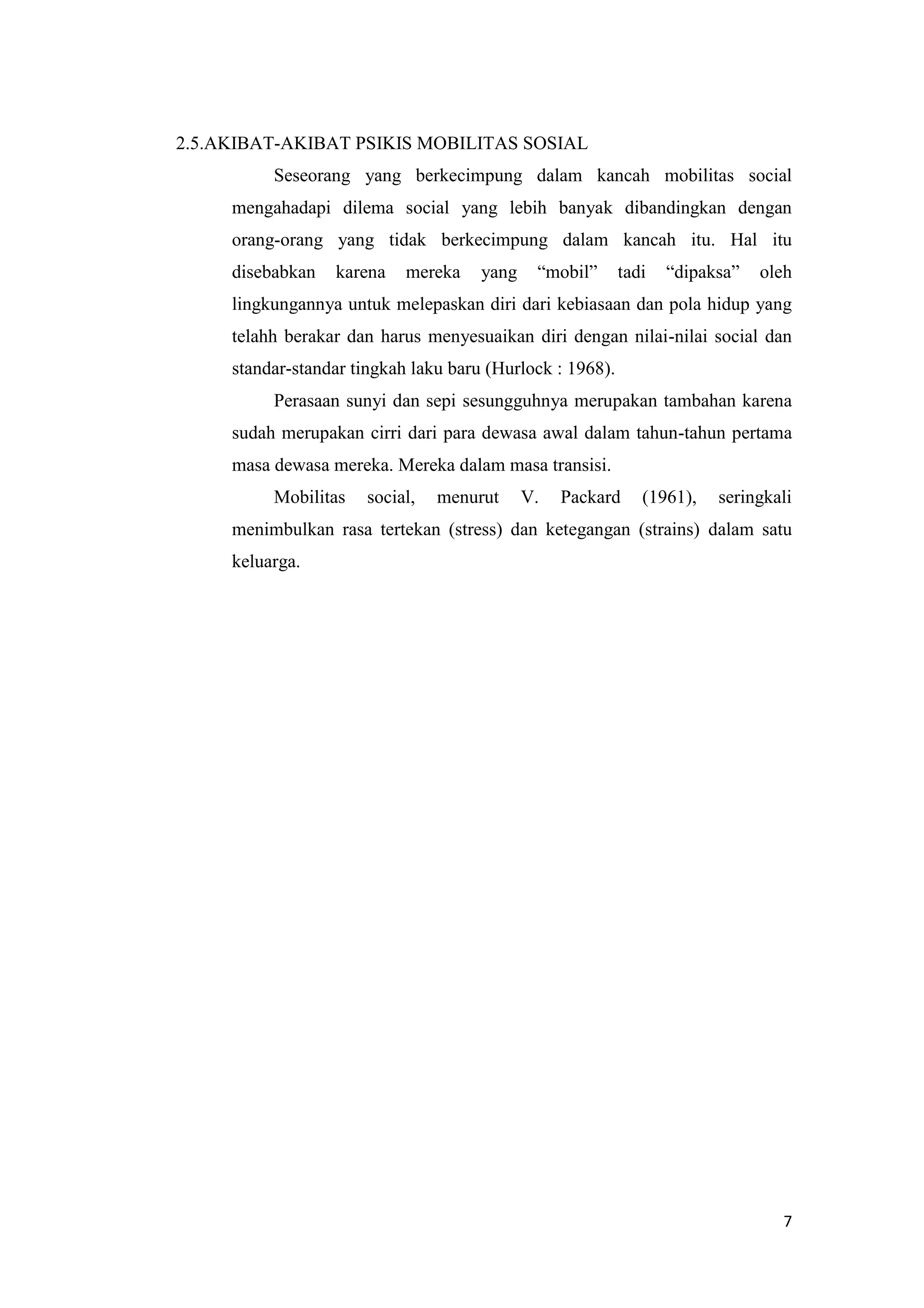 2.5.AKIBAT-AKIBAT PSIKIS MOBILITAS SOSIAL
Seseorang yang berkecimpung dalam kancah mobilitas social
mengahadapi dilema social yang lebih banyak dibandingkan dengan
orang-orang yang tidak berkecimpung dalam kancah itu. Hal itu
disebabkan

karena

mereka

yang

“mobil”

tadi

“dipaksa”

oleh

lingkungannya untuk melepaskan diri dari kebiasaan dan pola hidup yang
telahh berakar dan harus menyesuaikan diri dengan nilai-nilai social dan
standar-standar tingkah laku baru (Hurlock : 1968).
Perasaan sunyi dan sepi sesungguhnya merupakan tambahan karena
sudah merupakan cirri dari para dewasa awal dalam tahun-tahun pertama
masa dewasa mereka. Mereka dalam masa transisi.
Mobilitas

social,

menurut

V.

Packard

(1961),

seringkali

menimbulkan rasa tertekan (stress) dan ketegangan (strains) dalam satu
keluarga.

7

 