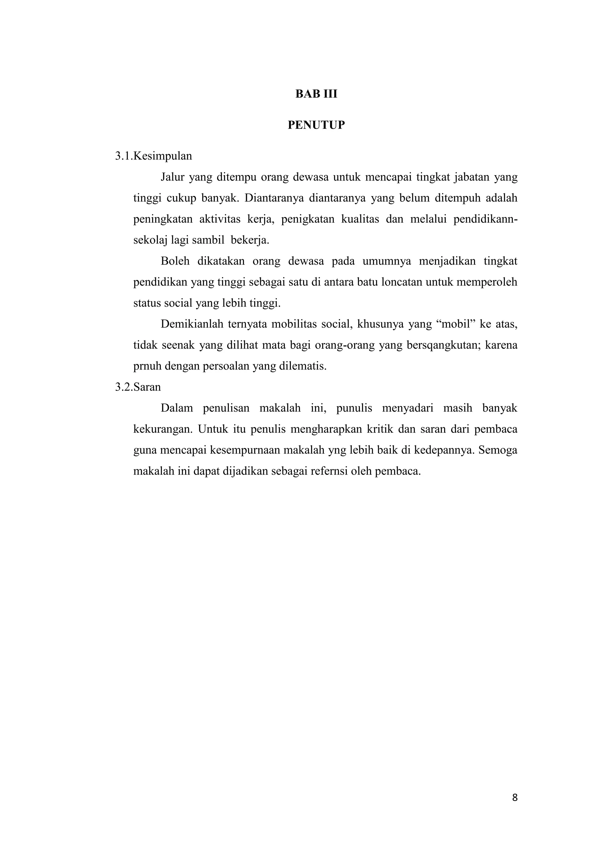 BAB III
PENUTUP
3.1.Kesimpulan
Jalur yang ditempu orang dewasa untuk mencapai tingkat jabatan yang
tinggi cukup banyak. Diantaranya diantaranya yang belum ditempuh adalah
peningkatan aktivitas kerja, penigkatan kualitas dan melalui pendidikannsekolaj lagi sambil bekerja.
Boleh dikatakan orang dewasa pada umumnya menjadikan tingkat
pendidikan yang tinggi sebagai satu di antara batu loncatan untuk memperoleh
status social yang lebih tinggi.
Demikianlah ternyata mobilitas social, khusunya yang “mobil” ke atas,
tidak seenak yang dilihat mata bagi orang-orang yang bersqangkutan; karena
prnuh dengan persoalan yang dilematis.
3.2.Saran
Dalam penulisan makalah ini, punulis menyadari masih banyak
kekurangan. Untuk itu penulis mengharapkan kritik dan saran dari pembaca
guna mencapai kesempurnaan makalah yng lebih baik di kedepannya. Semoga
makalah ini dapat dijadikan sebagai refernsi oleh pembaca.

8

 