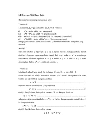 2.2 Beberapa Sifat Dasar Letis
Beberapa teorema yang menyangkut letis :
Teorema 1 :
Misalkan (𝐿, ≤,∗, ⨁) adalah letis ∀𝑎, 𝑏, 𝑐 ∈ 𝐿 berlaku :
(i) a*a = a dan a ⨁ a = a ( idempoten)
(ii) a*b = b*a dan a ⨁ b = b ⨁ a (komutatif)
(iii) (a*b)*c = a*(b*c) dan (a ⨁ b) ⨁ c = a ⨁ (b ⨁ c) (assosiatif)
(iv) a*(a ⨁ b) = a dan a ⨁ (a*b) = a (absorbs/penyerapan)
sebagai gambaran cara pembuktian teorema 1, akan kita buktikan sifat idempotent yang
pertama.
Bukti (i)
Dari sifat refleksif ≤ diperoleh a ≤ a. a ≤ a, berarti bahwa a merupakan batas bawah
dari {a,a}. karena a merupakan batas bawah dari {a,a}, maka a ≤ a * a. selanjutnya
dari definisi infimum diperoleh a * a ≤ a. karena a ≤ a * a dan a * a ≤ a, maka
disimpulkan bahwa a * a = a (sifat anti simetris ).
Teorema 2 :
Misalkan L adalah letis. ∀𝑎, 𝑏 ∈ 𝐿 berlaku a ≤ b ⇔ a*b = a ⟺ a ⨁ b = b
untuk mencapai hal ini kita asumsikan bahwa a ≤ b. karena L merupakan letis, maka
berlaku a ≤ a (reflektif). Dengan demikian
a ≤ a *b ………………………………………………………………(1)
menurut definisi infimum dari {a,b} diperoleh
a * b ≤ a ………………………………………………………………(2)
dari (1) dan (2) dapat disimpulkan bahwa a * b = a. Dengan demikian
a ≤ a → a * b = a ………………………………………………………………(3)
selanjutnya kita asumsikan bahwa a * b = a. Hal ini hanya mungkin terjadi bila a ≤
b. Dengan demikian
a * b = a → a ≤ b ………………………………………………………………(4)
dari (3) dan (4) dapat disimpulkan bahwa
a ≤ b ↔ a * b = a
 