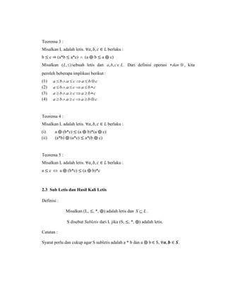 Teorema 3 :
Misalkan L adalah letis. ∀𝑎, 𝑏, 𝑐 ∈ 𝐿 berlaku :
b ≤ c ⇒ (a*b ≤ a*c)  (a ⨁ b ≤ a ⨁ c)
Misalkan ),( L sebuah letis dan Lcba ,, . Dari definisi operasi dan , kita
peroleh beberapa implikasi berikut :
(1) cbacaba 
(2) cbacaba 
(3) cbacaba 
(4) cbacaba 
Teorema 4 :
Misalkan L adalah letis. ∀𝑎, 𝑏, 𝑐 ∈ 𝐿 berlaku :
(i) a ⨁ (b*c) ≤ (a ⨁ b)*(a ⨁ c)
(ii) (a*b) ⨁ (a*c) ≤ a*(b ⨁ c)
Teorema 5 :
Misalkan L adalah letis. ∀𝑎, 𝑏, 𝑐 ∈ 𝐿 berlaku :
a ≤ c  a ⨁ (b*c) ≤ (a ⨁ b)*c
2.3 Sub Letis dan Hasil Kali Letis
Definisi :
Misalkan (L, ≤, *, ⨁) adalah letis dan LS  .
S disebut Subletis dari L jika (S, ≤, *, ⨁) adalah letis.
Catatan :
Syarat perlu dan cukup agar S subletis adalah a * b dan a ⨁ b ∈ S, ∀𝒂, 𝒃 ∈ 𝑺.
 