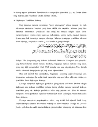 itu konsep tripusat pendidikan dapat dirancukan dengan jalur pendidikan (UU No. 2 tahun 1989)
yang meliputi jalur pendidikan sekolah dan luar sekolah.
A. Lingkungan Pendidikan Keluarga
Pada dasarnya manusia merupakan “homo educandum” artinya manusia itu pada
hakikatnya merupakan makhluk yang harus dididik dan mendidik. Manusia yang baru
dilahirkan memerlukan pendidikan dari orang tua mereka dengan tujuan untuk
mengembangkan potensi-potensi yang ada pada dirinya, sampai mereka menjadi manusia
dewasa yang baik jasmaninya maupun rohaninya. Seberapa pentingnya pendidikan informal
dalam keluarga, diisyaratkan dalam Q.S At-Tahrim: 6, yang berbunyi:
Artinya: “Hai orang-orang yang beriman, peliharalah dirimu dan keluargamu dari api neraka
yang bahan bakarnya adalah manusia dan batu, penjaganya malaikat-malaikat yang kasar,
keras, dan tidak mendurhakai Allah SWT terhadap apa yang diperintahkan-Nya, kepada
mereka dan selalu mengerjakan apa yang selalu diperintahkan.”
Dari ayat tersebut bisa disimpulkan, bagaimana seseorang dapat melindungi diri,
keluarganya sedangkan dia sendiri tidak mengetahui apa-apa. Inilah salah satu pentingnya
pendidikan dalam lingkungan keluarga.
Keluarga merupakan lingkungan pendidikan yang pertama dan utama. Disebut sebagai
lingkungan atau lembaga pendidikan pertama Karena sebelum manusia mengenal lembaga
pendidikan yang lain, lembaga pendidikan inilah yang pertama ada. Selain itu manusia
mengalami proses pendidikan sejak lahir bahkan sejak dalam kandungan pertama kali adalah
dalam keluarga.
Keluarga merupakan pengelompokan primer yang terdiri dari sejumlah kecil orang
karena hubungan semenda dan sedarah. Keluarga itu dapat berbentuk keluarga inti (nucleus
family: ayah, ibu, dan anak), ataupun keluarga yang diperluas (disamping inti, ada orang lain:
 
