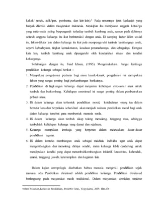 kakek/ nenek, adik/ipar, pembantu, dan lain-lain).4 Pada umumnya jenis kedualah yang
banyak ditemui dalam masyarakat Indonesia. Meskipun ibu merupakan anggota keluarga
yang mula-mula paling berpengaruh terhadap tumbuh kembang anak, namun pada akhirnya
seluruh anggota keluarga itu ikut berinteraksi dengan anak. Di samping factor iklim sosial
itu, faktor-faktor lain dalam keluarga itu ikut pula mempengaruhi tumbuh kembangnya anak,
seperti kebudayaan, tingkat kemakmuran, keadaan perumahannya, dan sebagainya. Dengan
kata lain, tumbuh kembang anak dipengaruhi oleh keseluruhan situasi dan kondisi
keluarganya.
Sehubungan dengan itu, Fuad Ichsan, (1995). Mengemukakan. Fungsi lembaga
pendidikan keluarga sebagai berikut :
1. Merupakan pengalaman pertama bagi masa kanak-kanak, pengalaman ini merupakan
faktor yang sangat penting bagi perkembangan berikutnya.
2. Pendidikan di lingkungan keluarga dapat menjamin kehidupan emosional anak untuk
tumbuh dan berkembang. Kehidupan emosional ini sangat penting dalam pembentukan
pribadi anak.
3. Di dalam keluarga akan terbentuk pendidikan moral, keteladanan orang tua dalam
bertutur kata dan berprilaku sehari-hari akan menjadi wahana pendidikan moral bagi anak
dalam keluarga tersebut guna membentuk manusia susila.
4. Di dalam keluarga akan tumbuh sikap tolong menolong, tenggang rasa, sehingga
tumbuhlah kehidupan keluarga yang damai dan sejahtera.
5. Keluarga merupakan lembaga yang berperan dalam meletakkan dasar-dasar
pendidikan agama.
6. Di dalam konteks membangun anak sebagai makhluk individu agar anak dapat
mengembangkan dan menolong dirinya sendiri, maka keluarga lebih cenderung untuk
menciptakan kondisi yang dapat menumbuhkembangkan inisiatif, kreativitas, kehendak,
emosi, tanggung jawab, keterampilan dan kegiatan lain.
Dalam kajian antropologis disebutkan bahwa manusia mengenal pendidikan sejak
manusia ada. Pendidikan dimaksud adalah pendidikan keluarga. Pendidikan dimaksud
berlangsung pada masyarakat masih tradisional. Dalam masyarakat demikian struktur
4 Binti Maunah,Landasan Pendidikan, Penerbit Teras, Yogyakarta, 2009. Hlm.178
 