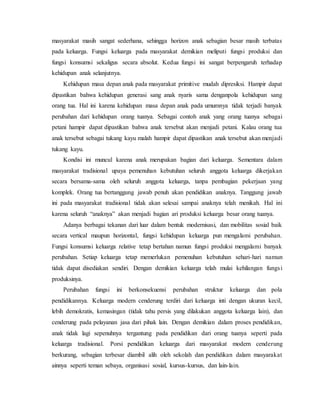 masyarakat masih sangat sederhana, sehingga horizon anak sebagian besar masih terbatas
pada keluarga. Fungsi keluarga pada masyarakat demikian meliputi fungsi produksi dan
fungsi konsumsi sekaligus secara absolut. Kedua fungsi ini sangat berpengaruh terhadap
kehidupan anak selanjutnya.
Kehidupan masa depan anak pada masyarakat primitive mudah dipresiksi. Hampir dapat
dipastikan bahwa kehidupan generasi sang anak nyaris sama denganpola kehidupan sang
orang tua. Hal ini karena kehidupan masa depan anak pada umumnya tidak terjadi banyak
perubahan dari kehidupan orang tuanya. Sebagai contoh anak yang orang tuanya sebagai
petani hampir dapat dipastikan bahwa anak tersebut akan menjadi petani. Kalau orang tua
anak tersebut sebagai tukang kayu malah hampir dapat dipastikan anak tersebut akan menjadi
tukang kayu.
Kondisi ini muncul karena anak merupakan bagian dari keluarga. Sementara dalam
masyarakat tradisional upaya pemenuhan kebutuhan seluruh anggota keluarga dikerjakan
secara bersama-sama oleh seluruh anggota keluarga, tanpa pembagian pekerjaan yang
komplek. Orang tua bertanggung jawab penuh akan pendidikan anaknya. Tanggung jawab
ini pada masyarakat tradisional tidak akan selesai sampai anaknya telah menikah. Hal ini
karena seluruh “anaknya” akan menjadi bagian ari produksi keluarga besar orang tuanya.
Adanya berbagai tekanan dari luar dalam bentuk modernisasi, dan mobilitas sosial baik
secara vertical maupun horizontal, fungsi kehidupan keluarga pun mengalami perubahan.
Fungsi konsumsi keluarga relative tetap bertahan namun fungsi produksi mengalami banyak
perubahan. Setiap keluarga tetap memerlukan pemenuhan kebutuhan sehari-hari namun
tidak dapat disediakan sendiri. Dengan demikian keluarga telah mulai kehilangan fungsi
produksinya.
Perubahan fungsi ini berkonsekuensi perubahan struktur keluarga dan pola
pendidikannya. Keluarga modern cenderung terdiri dari keluarga inti dengan ukuran kecil,
lebih demokratis, kemasingan (tidak tahu persis yang dilakukan anggota keluarga lain), dan
cenderung pada pelayanan jasa dari pihak lain. Dengan demikian dalam proses pendidikan,
anak tidak lagi sepenuhnya tergantung pada pendidikan dari orang tuanya seperti pada
keluarga tradisional. Porsi pendidikan keluarga dari masyarakat modern cenderung
berkurang, sebagian terbesar diambil alih oleh sekolah dan pendidikan dalam masyarakat
ainnya seperti teman sebaya, organisasi sosial, kursus-kursus, dan lain-lain.
 
