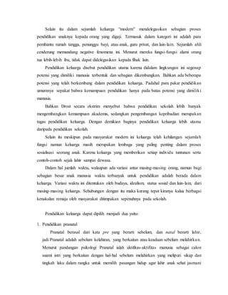 Selain itu dalam sejumlah keluarga “modern” mendelegasikan sebagian proses
pendidikan anaknya kepada orang yang digaji. Termasuk dalam kategori ini adalah para
pembantu rumah tangga, penunggu bayi, atau anak, guru privat, dan lain-lain. Sejumlah ahli
cenderung memandang negative fenomena ini. Menurut mereka fungsi-fungsi alami orang
tua lebih-lebih ibu, tidak dapat didelegasikan kepada fihak lain.
Pendidikan keluarga disebut pendidikan utama karena didalam lingkungan ini segenap
potensi yang dimiliki manusia terbentuk dan sebagian dikembangkan. Bahkan ada beberapa
potensi yang telah berkembang dalam pendidikan keluarga. Padahal para pakar pendidikan
umumnya sepakat bahwa kemampuan pendidikan hanya pada batas potensi yang dimiliki
manusia.
Bahkan Drost secara ekstrim menyebut bahwa pendidikan sekolah lebih banyak
mengembangkan kemampuan akademis, sedangkan pengembangan kepribadian merupakan
tugas pendidikan keluarga. Dengan demikian baginya pendidikan keluarga lebih utama
daripada pendidikan sekolah.
Selain itu meskipun pada masyarakat modern ini keluarga telah kehilangan sejumlah
fungsi namun keluarga masih merupakan lembaga yang paling penting dalam proses
sosialisasi seorang anak. Karena keluarga yang memberikan setiap individu tuntunan serta
contoh-contoh sejak lahir sampai dewasa.
Dalam hal jumlah waktu, walaupun ada variasi antar masing-masing orang, namun bagi
sebagian besar anak manusia waktu terbanyak untuk pendidikan adalah berada dalam
keluarga. Variasi waktu ini ditentukan oleh budaya, idealism, status sosial dan lain-lain, dari
masing-masing keluarga. Sehubungan dengan itu maka kurang tepat kiranya kalua berbagai
kenakalan remaja oleh masyarakat ditimpakan sepenuhnya pada sekolah.
Pendidikan keluarga dapat dipilih menjadi dua yaitu:
1. Pendidikan pranatal
Pranatal berasal dari kata pre yang berarti sebelum, dan natal berarti lahir,
jadi Pranatal adalah sebelum kelahiran, yang berkaitan atau keadaan sebelum melahirkan.
Menurut pandangan psikologi Pranatal ialah aktifitas-aktifitas manusia sebagai calon
suami istri yang berkaitan dengan hal-hal sebelum melahirkan yang meliputi sikap dan
tingkah laku dalam rangka untuk memilih pasangan hidup agar lahir anak sehat jasmani
 