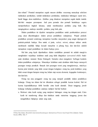 dan rohani.5 Pranatal merupakan segala macam aktifitas seseorang mencakup sebelum
melakukan pernikahan, setelah melakukan pernikahan, melakukan hubungan suami istri,
hamil hingga akan melahirkan. Aktifitas yang dimaksut merupakan segala tindak tanduk
laki-laki maupun perempuan. Jadi para pemuda dan pemudi hendaknya segera
memperhatikan tingkah lakunya, untuk membiasakan perilaku yang baik. Jika
menginginkan anaknya memiliki perilaku yang baik pula.
Dalam pendidikan ini diyakini merupakan pendidikan untuk pembentukan potensi
yang akan dikembangkan dalam proses pendidikan selanjutnya. Wujud praktek
pendidikan prenatal cenderung merupakan kearifan masyarakat yang sangat dipengaruhi
praktek-praktek budaya. Doa untuk si janin, neloni, mitoni, adanya sirikan untuk
membunuh makhluk hidup kecuali menyebut si jabang bayi, dan lain-lain adalah
merupakan wujud pendidikan ini dalam budaya jawa.
Hal lain yang layak diperhatikan dalam oendidikan prenatal ini adalah mungkin
menghindari terjadinya kelahiran anak yang tidak diinginkan (unwanted child). Anak-
anak demikian menurut Retno Sriningsih Satmoko akan mengalami berbagai kendala
dalam pendidikan selanjutnya. Munculnya kelahiran anak demikian tidak hanya monopoli
pasangan remaja pranikah. Banyak dari pasangan resmi yang mengalaminya, misalnya
karena jenis kelamin yang tidak sesuai dengan keinginan orang tua, jarak kelahiran yang
tidak sesuai dengan harapan orang tua, belum siap secara ekonomi, kegagalan kontrasepsi,
dan lain-lain.
Orang tua atau pengganti orang tua yang menjadi pendidik dalam pendidikan
keluarga. Orang tua dalam hal ini dikatakan sebagai pendidik karena kodrati. Hal ini
karena kependidikannya lebih bersifat cinta kasih alamiah. Dasar tanggung jawab
keluarga terhadap pendidikan anaknya meliputi hal-hal berikut:
a. Motivasi cinta kasih saying yang menjiwai hubungan orang tua dengan anak. Cinta
kasih ini mendorong dikap dan tindakan untuk menerima tanggung jawan dan
mengabdikan hidupnya untuk sang anak.
5 Ubes Nur Islam, Mendidik Anak dalamKandungan:Optimalisasi Potensi Anak Sejak Dini,(Jakarta: Gema
Insani, 2004), hlm. 9
 