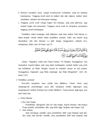 b. Motivasi kewajiban moral, sebagai konsekuwensi kedudukan orang tua terhadap
keturunannya. Tanggung jawab moral ini meliputi nilai nilai religious spiritual untuk
memelihara martabat dan kehormatan keluarga,
c. Tanggung jawab sosial sebagai bagian dari keluarga, yang pada gilirannya juga
menjadi bagian dari masyarakat. Tanggung jawab sosial ini merupakan perwujudan
tanggung jawab kekeluargaan.
Pendidikan dalam kandungan telah dilakukan sejak lama bahkan Nabi Zakaria a.s
dapat menjadi sebuah teladan dalam pendidikan pranatal. Salah satu metode yang
dicontohkan oleh nabi Zakariya a.s ialah dengan menggunakan methode do’a.
sebagaimana dalam surat Ali Imran ayat 35 :
Artinya: “(Ingatlah), ketika isteri 'Imran berkata: "Ya Tuhanku, Sesungguhnya Aku
menazarkan kepada Engkau anak yang dalam kandunganku menjadi hamba yang saleh
dan berkhidmat (di Baitul Maqdis). Karena itu terimalah (nazar) itu dari padaku.
Sesungguhnya Engkaulah yang Maha mendengar lagi Maha Mengetahui". (Q.S. Ali-
Imran 3:35).
2. Pendidikan postnatal
Post-natal merupakan masa setelah bayi dilahirkan. Faktor- factor yang
mempengaruhi perkembangan pasca lahir merupakan kondisi lingkungan yang
mempengaruhi tumbuh kembang bayi setelah dilahirkan. Yang termasuk lingkungan post
natal antara lain:
a. Faktor Biologis
1. Ras/ suku bangsa
Pertumbuhan dipengaruhi oleh ras/ suku bangsa. Seperti misalnya suku bangsa
Eropa memiliki pertumbuhan fisik yang lebih tinggi daripada suku bangsa Asia.
2. Jenis kelamin
Anak perempuan memiliki masa pertumbuhan lebih cepat daripada anak laki-
laki, tetapi anak laki-laki memiliki masa pertumbuhan lebih lama daripada anak
 