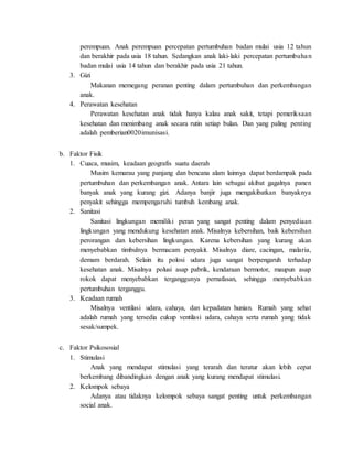 perempuan. Anak perempuan percepatan pertumbuhan badan mulai usia 12 tahun
dan berakhir pada usia 18 tahun. Sedangkan anak laki-laki percepatan pertumbuhan
badan mulai usia 14 tahun dan berakhir pada usia 21 tahun.
3. Gizi
Makanan memegang peranan penting dalam pertumbuhan dan perkembangan
anak.
4. Perawatan kesehatan
Perawatan kesehatan anak tidak hanya kalau anak sakit, tetapi pemeriksaan
kesehatan dan menimbang anak secara rutin setiap bulan. Dan yang paling penting
adalah pemberian0020imunisasi.
b. Faktor Fisik
1. Cuaca, musim, keadaan geografis suatu daerah
Musim kemarau yang panjang dan bencana alam lainnya dapat berdampak pada
pertumbuhan dan perkembangan anak. Antara lain sebagai akibat gagalnya panen
banyak anak yang kurang gizi. Adanya banjir juga mengakibatkan banyaknya
penyakit sehingga mempengaruhi tumbuh kembang anak.
2. Sanitasi
Sanitasi lingkungan memiliki peran yang sangat penting dalam penyediaan
lingkungan yang mendukung kesehatan anak. Misalnya kebersihan, baik kebersihan
perorangan dan kebersihan lingkungan. Karena kebersihan yang kurang akan
menyebabkan timbulnya bermacam penyakit. Misalnya diare, cacingan, malaria,
demam berdarah. Selain itu polosi udara juga sangat berpengaruh terhadap
kesehatan anak. Misalnya polusi asap pabrik, kendaraan bermotor, maupun asap
rokok dapat menyebabkan terganggunya pernafasan, sehingga menyebabkan
pertumbuhan terganggu.
3. Keadaan rumah
Misalnya ventilasi udara, cahaya, dan kepadatan hunian. Rumah yang sehat
adalah rumah yang tersedia cukup ventilasi udara, cahaya serta rumah yang tidak
sesak/sumpek.
c. Faktor Psikososial
1. Stimulasi
Anak yang mendapat stimulasi yang terarah dan teratur akan lebih cepat
berkembang dibandingkan dengan anak yang kurang mendapat stimulasi.
2. Kelompok sebaya
Adanya atau tidaknya kelompok sebaya sangat penting untuk perkembangan
social anak.
 