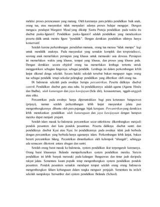 melalui proses perencanaan yang matang. Oleh karenanya para pelaku pendidikan baik anak,
orang tua, atau masyarakat tidak menyadari adanya proses belajar mengajar. Dengan
mengacu pendapat Margaret Mead yang dikutip Sastra Prateja pendidikan pada waktu itu
disebut paska-figuratif. Pendidikan paska-figuratif adalah pendidikan yang menekankan
peserta didik untuk meniru figure “pendidik”. Dengan demikian pendidikan sifatnya hanya
konservatif.
Setelah karena perkembangan peradaban manusia, orang tua merasa “tidak mampu” lagi
untuk mendidik anaknya. Pada masyarakat yang semakin komplek dan terspesialisasi,
seorang anak memerlukan persiapan yang khusus untuk memasuki usia dewasa. Persiapan
ini memerlukan waktu yang khusus, tempat yang khusus, dan proses yang khusus pula.
Dengan demikian secara objektif orang tua memerlukan lembaga tertentu untuk
menggantikan sebagian fungsinya sebagai pendidik. Lembaga ini dalam perkembangan lebih
lanjut dikenal denga sekolah. Secara hakiki sekolah tersebut bukan mengoper tugas orang
tua sebagai pendidik tetapi sekedar pelengkap pendidikan yang diberikan oleh orang tua.
Di Indonesia sekolah pada awalnya berupa percantrikan. Peserta didiknya disebut
cantrik. Pendidikan disebut guru atau suhu. Isi pendidikannya adalah agama (Agama Hindu
dan Budha), ulah kanuragan dan jaya kawijayan (bela diri), kesusasteraan, nggah-ungguh
atau etika.
Percantrikan pada awalnya hanya diperuntukkan bagi para keturunan bangsawan
(priyayi), namun setelah perkembangan lebih lanjut masyarakat jelata pun
mengembangkannya dibantu oleh para pujangga bijak kerajaan. Percantrikanyang demikian
lebih menekankan pendidikan ulah kanuragaan dan jaya kawijayaan dengan harapan
mereka dapat menjadi prajurit.
Setelah islam masuk ke Indonesia percantrikan secar sinkritisme dikembangkan menjadi
pondok pesantren dari kata pondok pesantrian. Peserta didiknya disebut santri dan
pendidiknya disebut Kyai atau Nyai. Isi pendidikannya pada awalnya tidak jauh berbeda
dengan percantrikan yang berbeda hanya agamanya islam. Perkembangan lebih lanjut, bukan
berarti percantrikan hilang. Pecantrikan dimanfaatkan oleh kelompok “abangab”, sehingga
ada semacam dikotomi antara abagan dan santri.
Setelah orang barat masuk ke Indonesia, system pendidikan ikut terpengaruh karenanya.
Orang barat khususnya Belanda memperkenalkan system pendidikan mereka. Sistem
pendidikan ini lebih banyak merasuki pada kalangan Bangsawan dan timur jauh daripada
rakyat jalata. Sementara kaum populis tetap mengembangkan system pendidikan pondok
pesantren. Pondok pesantren semakin mendapat tempat setelah orang orang Indonesia
mengembangkan faham kebangsaan dalam rangka mengusir penjajah. Sementara itu istilah
sekolah nampaknya bersumber dari system pendidikan Belanda (School).
 