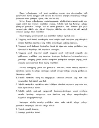 Dalam perkembangan lebih lanjut pendidikan sekolah yang dikembangkan oleh
pemerintahan karena dianggap lebih modern dan nasionalis (mampu menampung berbagai
perbedaan faham, golongan, agama, suku, dan lain-lain).
Seiring dengan perkembangan peradaban manusia, sekolah telah mencapai posisi yang
sangat sentral dan belantara pendidikan manusia. Sekolah tidak lagi berfungsi sebagai
pelengkap pendidikan keluarga. Hal ini karena pendidikan telah berimbas pola piker
ekonomi yaitu efektifits dan efisiensi. Pola piker efektifitas dan efisiensi ini telah menjadi
semacam ideologi dalam pendidikan.
Dasar tanggung jawab sekolah akan pendidikan meliputi tiga hal, yaitu:
1. Tanggung jawab formal kelembagaan sesuai dengan fungsi dan tujuan yang ditetapkan
menurut ketentuan-ketentuan yang berlaku (perundangan dalam pendidikan).
2. Tanggung jawab keilmuan berdasarkan bentuk isi, tujuan dan jenjang pendidikan yang
dipercayakan kepadanya oleh masyarakat dan negara.
3. Tanggung jawab fungsional adalah tanggung jawab professional pengelola dan
pelaksanaan pendidikan yang menerima keteteapan berdasarkan ketentuan-ketentuan
jabatannya. Tanggung jawab tersebut merupakan perlimpahan sebagian tangung jawab
orang tua dan masyarakat dalam bidang pendidikan.
Sekolah bertanggung jawab atas pendidikan anak-anak selama mereka diserahkan
kepadanya. Karena itu sebagai sumbangan sekolah sebagai lembaga terhadap pendidikan,
diantaranya adalah:
1. Sekolah membantu orang tua mengerjakan kebiasaan-kebiasaan yang baik serta
menanamkan budi pekerti yang baik
2. Sekolah memberikan oendidikan untuk kehidupan di dalam masyarakat yang sukar atau
tidak dapat diberikan rumah.
3. Sekolah melatih anak-anak memperoleh kecakapan-kecakapan seperti membaca,
menulis, berhitung, menggambar serta ilmu-ilmu yang sifanya mengembangkan
kecedasan dan pengetahuannya.
Sumbangan sekolah terhadap pendidikan itulah, maka sekolah sebagai lembaga
pendidikan mempunyai sifat-sifat sebagai berikut:
1. Tumbuh sesudah keluarga.
2. Lembaga pendidikan formal.
 