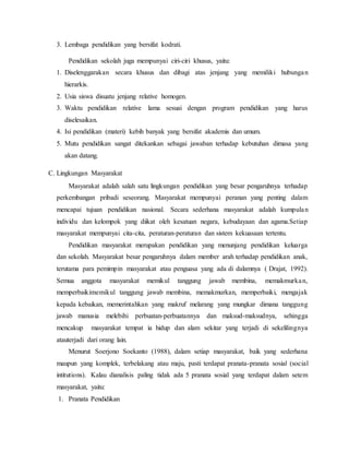 3. Lembaga pendidikan yang bersifat kodrati.
Pendidikan sekolah juga mempunyai ciri-ciri khusus, yaitu:
1. Diselenggarakan secara khusus dan dibagi atas jenjang yang memiliki hubungan
hierarkis.
2. Usia siswa disuatu jenjang relative homogen.
3. Waktu pendidikan relative lama sesuai dengan program pendidikan yang harus
diselesaikan.
4. Isi pendidikan (materi) kebih banyak yang bersifat akademis dan umum.
5. Mutu pendidikan sangat ditekankan sebagai jawaban terhadap kebutuhan dimasa yang
akan datang.
C. Lingkungan Masyarakat
Masyarakat adalah salah satu lingkungan pendidikan yang besar pengaruhnya terhadap
perkembangan pribadi seseorang. Masyarakat mempunyai peranan yang penting dalam
mencapai tujuan pendidikan nasional. Secara sederhana masyarakat adalah kumpulan
individu dan kelompok yang diikat oleh kesatuan negara, kebudayaan dan agama.Setiap
masyarakat mempunyai cita-cita, peraturan-peraturan dan sistem kekuasaan tertentu.
Pendidikan masyarakat merupakan pendidikan yang menunjang pendidikan keluarga
dan sekolah. Masyarakat besar pengaruhnya dalam member arah terhadap pendidikan anak,
terutama para pemimpin masyarakat atau penguasa yang ada di dalamnya ( Drajat, 1992).
Semua anggota masyarakat memikul tanggung jawab membina, memakmurkan,
memperbaikimemikul tanggung jawab membina, memakmurkan, memperbaiki, mengajak
kepada kebaikan, memerintahkan yang makruf melarang yang mungkar dimana tanggung
jawab manusia melebihi perbuatan-perbuatannya dan maksud-maksudnya, sehingga
mencakup masyarakat tempat ia hidup dan alam sekitar yang terjadi di sekelilingnya
atauterjadi dari orang lain.
Menurut Soerjono Soekanto (1988), dalam setiap masyarakat, baik yang sederhana
maupun yang komplek, terbelakang atau maju, pasti terdapat pranata-pranata sosial (social
intitutions). Kalau dianalisis paling tidak ada 5 pranata sosial yang terdapat dalam setem
masyarakat, yaitu:
1. Pranata Pendidikan
 