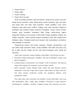 2. Pranata Ekonomi
3. Pranata Politik
4. Pranata Teknologi
5. Pranata Moral atau etika
Meski ada berbagai perbedaan wujud dan intensitas masing-masing pranata sosial antar
masing-masing masyarakat, namun masing-masing pranata mempunyai tugas atau fungsi
yang kurang lebih sama untuk setiap masyarakat. Pranata pendidikan secara umum
mempunyai tugas dalam upaya sosialisasi, sehingga setiap warga masyarakat mempunyai
kepribadian yang mendekati harapan masyarakat bersangkutan. Pranata ekonomi bertugas
mengatur upaya pemenuhan kemakmuran hidup sehinga masing-masing anggota
memperoleh kelayakan secara ekonomis. Pranata politik bertugas menciptakan integritas dan
stabilitas masyarakat. Pranata teknologi berupaya menciptakan teknik untuk mempermudah
kehidupan manusia. Sedangkan pranata moral mengurusi nilai dan penyikapan atau tindakan
dalam pergaulan di masyarakat.
Masing-masing pranata sosial tersebut mempunyai hubungan interdependensi yang
kuat. Dalam rangka kepraktisan analisis, pranata pendidikan disatu pihak dan pranata yang
lain di pihak yang lain. Dengan kata lain telah terjadi kesenjangan antara sekolah dan
masyarakat.
Kaitan antara masyarakat dengan pendidikan dapat ditinjau dari beberapa segi yakni :
a. Masyarakat sebagai penyelenggara pendidikan, baik yang di lembagakan maupun yang
tidak di lembagakan.
b. Lembaga-lembaga kemasyarakatan atau kelompok sosial di masyarakat, baik langsung
maupun tidak langsung ikut mempunyai peran dan fungsi edukatif.
c. Dalam masyarakat tersedia berbagai sumber belajar baik yang dirancang maupun
dimanfaatkan. Perlu pula di ingat bahwa manusia dalam bekerja dan hidup sehari-hari
akan selalu berupaya memperoleh manfaat dari pengalaman hidupnya untuk
meningkatkan dirinya.
Dari ketiga kaitan antara masyarakat dan pendidkan tersebut dapat dilihat peran yang
telah disumbangkan dalam rangka tujuan pendidikan Nasional,yaitu berupa membantu
penyelenggaraan pendidikan, membantu pengadaan tenaga, biaya, prasarana, dan sarana,
 