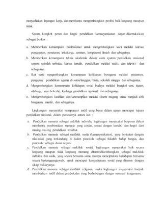 menyediakan lapangan kerja, dan membantu mengembangkan profesi baik langsung maupun
tidak.
Secara kongkrit peran dan fungsi pendidikan kemasyarakatan dapat dikemukakan
sebagai berikut :
a. Memberikan kemampuan professional untuk mengembangkan karir melalui kursus
penyegaran, penataran, lokakarya, seminar, konperensi ilmiah dan sebagainya.
b. Memberikan kemampuan teknis akademik dalam suatu system pendidikan nasional
seperti sekolah terbuka, kursus tertulis, pendidikan melalui radio, dan televisi dan
sebagainya.
c. Ikut serta mengembangkan kemampuan kehidupan beragama melalui pesantren,
pengajian, pendidikan agama di surau/langgar, biara, sekolah minggu dan sebagainya.
d. Mengembangkan kemampuan kehidupan sosial budaya melalui bengkel seni, teater,
olahraga, seni bela diri, lembaga pendidikan spiritual dan sebagainya.
e. Mengembangkan keahlian dan keterampilan melalui sistem magang untuk menjadi ahli
bangunan, muntir, dan sebagainya.
Lingkungan masyarakat mempunyai andil yang besar dalam upaya mencapai tujuan
pendidikan nasional, dalam peranannya antara lain :
a. Pendidikan manusia sebagai makhluk individu, lingkungan masyarakat berperan dalam
membantu pembentukan manusia yang cerdas, sesuai dengan kondisi dan fungsi dari
masing-masing pendidikan tersebut.
b. Pendidikan manusia sebagai makhluk susila (kemasyarakatan), yang berkaitan dengan
nilai-nilai yang terkandung di dalam pancasila sebagai falsafah hidup bangsa, dan
pancasila sebagai dasar negara.
c. Pendidikan manusia sebagai makhluk sosial, lingkungan masyarakat baik secara
langsung maupun tidak langsung memang ditumbuhkembangkan sebagai makhluk
individu dan susila, yang secara bersama-sama mampu menciptakan kehidupan bersama
secara bertanggungjawab, untuk mencapai kesejahteraan sosial yang dinamis dengan
sikap makaryanya.
d. Pendidikan manusia sebagai makhluk religious, maka lingkungan masyarakat banyak
memberikan andil dalam pembekalan yang berhubungan dengan masalah keagamaan.
 