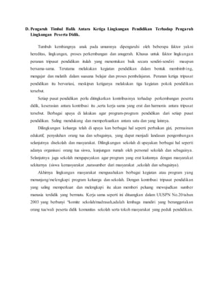 D. Pengaruh Timbal Balik Antara Ketiga Lingkungan Pendidikan Terhadap Pengaruh
Lingkungan Peserta Didik.
Tumbuh kembangnya anak pada umumnya dipengaruhi oleh beberapa faktor yakni
hereditas, lingkungan, proses perkembangan dan anugerah. Khusus untuk faktor lingkungan
peranan tripusat pendidikan itulah yang menentukan baik secara sendiri-sendiri maupun
bersama-sama. Terutama melakukan kegiatan pendidikan dalam bentuk membimbing,
mengajar dan melatih dalam suasana belajar dan proses pembelajaran. Peranan ketiga tripusat
pendidikan itu bervariasi, meskipun ketiganya melakukan tiga kegiatan pokok pendidikan
tersebut.
Setiap pusat pendidikan perlu ditingkatkan kontribusinya terhadap perkembangan peserta
didik, keserasian antara kontribusi itu ,serta kerja sama yang erat dan harmonis antara tripusat
tersebut. Berbagai upaya di lakukan agar program-program pendidikan dari setiap pusat
pendidikan. Saling mendukung dan memperkuatkan antara satu dan yang lainnya.
Dilingkungan keluarga telah di upaya kan berbagai hal seperti perbaikan gizi, permainan
edukatif, penyuluhan orang tua dan sebagainya, yang dapat menjadi landasan pengembangan
selanjutnya disekolah dan masyarakat. Dilingkungan sekolah di upayakan berbagai hal seperti
adanya organisasi orang tua siswa, kunjungan rumah oleh personal sekolah dan sebagainya.
Selanjutnya juga sekolah mengupayakan agar program yang erat kaitannya dengan masyarakat
sekitarnya (siswa kemasyarakat ,narasumber dari masyarakat ,sekolah dan sebagainya).
Akhirnya lingkungan masyarakat mengusahakan berbagai kegiatan atau program yang
menunjang/melengkapi program keluarga dan sekolah. Dengan kontribusi tripusat pendidikan
yang saling memperkuat dan melengkapi itu akan memberi peluang mewujudkan sumber
manusia terdidik yang bermutu. Kerja sama seperti ini dituangkan dalam UUSPN No.20 tahun
2003 yang berbunyi “komite sekolah/madrasah,adalah lembaga mandiri yang beranggotakan
orang tua/wali peserta didik komunitas sekolah serta tokoh masyarakat yang peduli pendidikan.
 