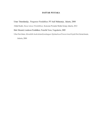 DAFTAR PUSTAKA
Umar Tirtarahardja, Pengantar Pendidikan, PT Asdi Mahasatya, Jakarta, 2008
Abdul Kadir, Dasar-dasar Pendidikan, Kencana Prenada Media Group, Jakarta, 2012
Binti Maunah, Landasan Pendidikan, Penerbit Teras, Yogyakarta, 2009
UbesNur Islam, Mendidik Anak dalamKandungan:OptimalisasiPotensiAnak Sejak Dini,Gema Insani,
Jakarta, 2004
 