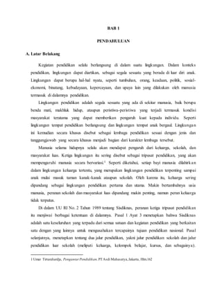 BAB 1
PENDAHULUAN
A. Latar Belakang
Kegiatan pendidikan selalu berlangsung di dalam suatu lingkungan. Dalam konteks
pendidikan, lingkungan dapat diartikan, sebagai segala sesuatu yang berada di luar diri anak.
Lingkungan dapat berupa hal-hal nyata, seperti tumbuhan, orang, keadaan, politik, sosial-
ekonomi, binatang, kebudayaan, kepercayaan, dan upaya lain yang dilakukan oleh manusia
termasuk di dalamnya pendidikan.
Lingkungan pendidikan adalah segala sesuatu yang ada di sekitar manusia, baik berupa
benda mati, makhluk hidup, ataupun peristiwa-peristiwa yang terjadi termasuk kondisi
masyarakat terutama yang dapat memberikan pengaruh kuat kepada individu. Seperti
lingkungan tempat pendidikan berlangsung dan lingkungan tempat anak bergaul. Lingkungan
ini kemudian secara khusus disebut sebagai lembaga pendidikan sesuai dengan jenis dan
tanggungjawab yang secara khusus menjadi bagian dari karakter lembaga tersebut.
Manusia selama hidupnya selalu akan mendapat pengaruh dari keluarga, sekolah, dan
masyarakat luas. Ketiga lingkungan itu sering disebut sebagai tripusat pendidikan, yang akan
mempengaruhi manusia secara bervariasi.1 Seperti diketahui, setiap bayi manusia dilahirkan
dalam lingkungan keluarga tertentu, yang merupakan lingkungan pendidikan terpenting sampai
anak mulai masuk taman kanak-kanak ataupun sekolah. Oleh karena itu, keluarga sering
dipandang sebagai lingkungan pendidikan pertama dan utama. Makin bertambahnya usia
manusia, peranan sekolah dan masyarakat luas dipandang makin penting, namun peran keluarga
tidak terputus.
Di dalam UU RI No. 2 Tahun 1989 tentang Sisdiknas, peranan ketiga tripusat pendidikan
itu menjiwai berbagai ketentuan di dalamnya. Pasal 1 Ayat 3 menetapkan bahwa Sisdiknas
adalah satu keseluruhan yang terpadu dari semua satuan dan kegiatan pendidikan yang berkaitan
satu dengan yang lainnya untuk mengusahakan tercapainya tujuan pendidikan nasional. Pasal
selanjutnya, menetapkan tentang dua jalur pendidikan, yakni jalur pendidikan sekolah dan jalur
pendidikan luar sekolah (meliputi keluarga, kelompok belajar, kursus, dan sebagainya).
1 Umar Tirtarahardja, PengantarPendidikan, PT Asdi Mahasatya,Jakarta, Hlm.162
 