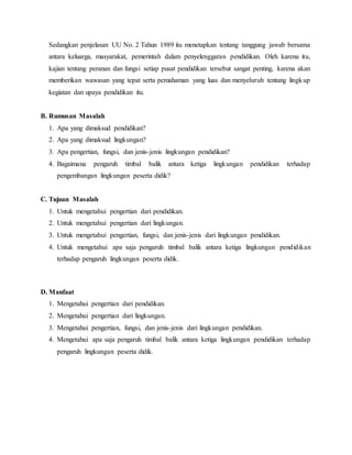 Sedangkan penjelasan UU No. 2 Tahun 1989 itu menetapkan tentang tanggung jawab bersama
antara keluarga, masyarakat, pemerintah dalam penyelenggaran pendidikan. Oleh karena itu,
kajian tentang peranan dan fungsi setiap pusat pendidikan tersebut sangat penting, karena akan
memberikan wawasan yang tepat serta pemahaman yang luas dan menyeluruh tentang lingkup
kegiatan dan upaya pendidikan itu.
B. Rumusan Masalah
1. Apa yang dimaksud pendidikan?
2. Apa yang dimaksud lingkungan?
3. Apa pengertian, fungsi, dan jenis-jenis lingkungan pendidikan?
4. Bagaimana pengaruh timbal balik antara ketiga lingkungan pendidikan terhadap
pengembangan lingkungan peserta didik?
C. Tujuan Masalah
1. Untuk mengetahui pengertian dari pendidikan.
2. Untuk mengetahui pengertian dari lingkungan.
3. Untuk mengetahui pengertian, fungsi, dan jenis-jenis dari lingkungan pendidikan.
4. Untuk mengetahui apa saja pengaruh timbal balik antara ketiga lingkungan pendidikan
terhadap pengaruh lingkungan peserta didik.
D. Manfaat
1. Mengetahui pengertian dari pendidikan.
2. Mengetahui pengertian dari lingkungan.
3. Mengetahui pengertian, fungsi, dan jenis-jenis dari lingkungan pendidikan.
4. Mengetahui apa saja pengaruh timbal balik antara ketiga lingkungan pendidikan terhadap
pengaruh lingkungan peserta didik.
 