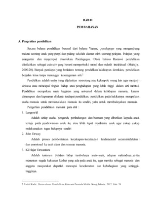 BAB II
PEMBAHASAN
A. Pengertian pendidikan
Secara bahasa pendidikan berasal dari bahasa Yunani, paedagogy yang mengandung
makna seorang anak yang pergi dan pulang sekolah diantar oleh seorang pelayan. Pelayan yang
emngantar dan menjemput dinamakan Paedagogos. Dlam bahasa Romawi pendidikan
diistilahkan sebagai educate yang berarti memperbaiki moral dan melatih intelektual (Muhajir,
2000:20). Banyak pendapat yang berlainan tentang pendidikan.Walaupun demikian, pendidikan
berjalan terus tanpa menunggu keseragaman arti.2
Pendidikan adalah usaha yang dijalankan seseorang atau kelompok orang lain agar menjadi
dewasa atau mencapai tingkat hidup atau penghidupan yang lebih tinggi dalam arti mental.
Pendidikan merupakan suatu kegiatan yang universal dalam kehidupan manusia, karena
dimanapun dan kapanpun di dunia terdapat pendidikan. pendidikan pada hakikatnya merupakan
usaha manusia untuk memanusiakan manusia itu sendiri, yaitu untuk membudayakan manusia.
Pengertian pendidikan menurut para ahli :
1. Langeveld
Adalah setiap usaha, pengaruh, perlindungan dan bantuan yang diberikan kepada anak
tertuju pada pendewasaan anak itu, atau lebih tepat membantu anak agar cukup cakap
melaksanakan tugas hidupnya sendiri
2. John Dewey
Adalah proses pembentukan kecakapan-kecakapan fundamental secaraintelektual
dan emosional ke arah alam dan sesama manusia.
3. Ki Hajar Dewantara
Adalah tuntunan didalam hidup tumbuhnya anak-anak, adapun maksudnya,yaitu
menuntun segala kekuatan kodrat yang ada pada anak itu, agar mereka sebagai manusia dan
anggota masyarakat dapatlah mencapai keselamatan dan kebahagiaan yang setinggi-
tingginya.
2 Abdul Kadir, Dasar-dasar Pendidikan,Kencana Prenada Media Group,Jakarta, 2012, hlm. 59
 
