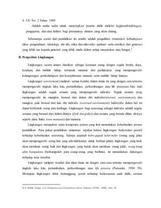 4. UU No. 2 Tahun 1989
Adalah usaha sadar untuk menyiapkan peserta didik melalui kegiatanbimbingan,
pengajaran, dan atau latihan bagi peranannya dimasa yang akan datang.
Sebenarnya esensi dari pendidikan itu sendiri adalah pengalihan (transmisi) kebudayaan
(ilmu pengetahuan, teknologi, ide-ide, etika dan nilai-nilai spiritual serta estetika) dari generasi
yang lebih tua kepada generasi yang lebih muda dalam setiap masyarakat atau bangsa.3
B. Pengertian Lingkungan
Lingkungan secara umum diartikan sebagai kesatuan ruang dengan segala benda, daya,
keadaan, dan mahluk hidup, termasuk manusia dan perilakunya yang mempengaruhi
kelangsungan perikehidupan dan kesejahteraan manusia serta mahluk hidup lainnya.
Lingkungan (envirement) meliputi semua kondisi dalam dunia ini yang dengan cara tertentu
mempengaruhi tingkah laku kita, pertumbuhan, perkembangan atau life processes kita. Jadi
lingkungan adalah segala sesuatu yang mempengaruhi individu. Segala sesuatu yang
mempengaruhi itu mungkin berasal dari dalam diri individu(internal environment), dan
mungkin pula berasal dari luar diri individu (external environment). Indivividu dalam hal ini
dapat berbentuk orang atau lembaga. Lingkungan bagi seseorang sebagai individu adalah segala
sesuatu yang berasal dari dalam dirinya (fisik dan psikis) dan sesuatu yang berada diluar dirinya
seperti alam fisika (non manusia) dan manusia.
Lingkungan merupakan suatu komponen system yang ikut menentukan keberhasilan proses
pendidikan. Para pakar pendidikan umumnya sepakat bahwa lingkungan berkorelasi positif
terhadap keberhasilan seseorang. Adanya pepatah kebo gupak neler-neler (orang yang jahat
akan mempengaruhi orang lain yang ada didekatnya untuk berbuat jahat); lingkungan yang baik
akan membuat orang baik dan lingkungan yang buruk akan membuat orang jelek; wong kang
alim kumpulono (berkumpulah para orang-orang yang berilmu), ini menandakan dukungan
terhadap tesis tersebut.
Lingkungan meliputi kondisi dan alam dunia ini dengan cara-cara tertentu mempengaruhi
tingkah laku kita, pertumbuhan, perkembangan atau life process (Purwanto, 1994: 59).
Meskipun lingkungan tidak bertanggung jawab terhadap kedewasaan anak didik, namun
3 A. Malik Fadjar. Visi Pembaharuan Pendidikan Islam. (Jakarta: LP3NI, 1998), hlm. 54
 