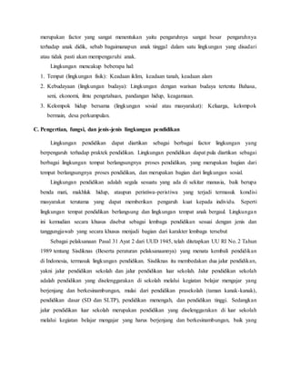 merupakan factor yang sangat menentukan yaitu pengaruhnya sangat besar pengaruhnya
terhadap anak didik, sebab bagaimanapun anak tinggal dalam satu lingkungan yang disadari
atau tidak pasti akan mempengaruhi anak.
Lingkungan mencakup beberapa hal:
1. Tempat (lingkungan fisik): Keadaan iklim, keadaan tanah, keadaan alam
2. Kebudayaan (lingkungan budaya): Lingkungan dengan warisan budaya tertentu Bahasa,
seni, ekonomi, ilmu pengetahuan, pandangan hidup, keagamaan.
3. Kelompok hidup bersama (lingkungan sosial atau masyarakat): Keluarga, kelompok
bermain, desa perkumpulan.
C. Pengertian, fungsi, dan jenis-jenis lingkungan pendidikan
Lingkungan pendidikan dapat diartikan sebagai berbagai factor lingkungan yang
berpengaruh terhadap praktek pendidikan. Lingkungan pendidikan dapat pula diartikan sebagai
berbagai lingkungan tempat berlangsungnya proses pendidikan, yang merupakan bagian dari
tempat berlangsungnya proses pendidikan, dan merupakan bagian dari lingkungan sosial.
Lingkungan pendidikan adalah segala sesuatu yang ada di sekitar manusia, baik berupa
benda mati, makhluk hidup, ataupun peristiwa-peristiwa yang terjadi termasuk kondisi
masyarakat terutama yang dapat memberikan pengaruh kuat kepada individu. Seperti
lingkungan tempat pendidikan berlangsung dan lingkungan tempat anak bergaul. Lingkungan
ini kemudian secara khusus disebut sebagai lembaga pendidikan sesuai dengan jenis dan
tanggungjawab yang secara khusus menjadi bagian dari karakter lembaga tersebut
Sebagai pelaksanaan Pasal 31 Ayat 2 dari UUD 1945, telah ditetapkan UU RI No. 2 Tahun
1989 tentang Sisdiknas (Beserta peraturan pelaksanaannya) yang menata kembali pendidikan
di Indonesia, termasuk lingkungan pendidikan. Sisdiknas itu membedakan dua jalur pendidikan,
yakni jalur pendidikan sekolah dan jalur pendidikan luar sekolah. Jalur pendidikan sekolah
adalah pendidikan yang diselenggarakan di sekolah melalui kegiatan belajar mengajar yang
berjenjang dan berkesinambungan, mulai dari pendidikan prasekolah (taman kanak-kanak),
pendidikan dasar (SD dan SLTP), pendidikan menengah, dan pendidikan tinggi. Sedangkan
jalur pendidikan luar sekolah merupakan pendidikan yang diselenggarakan di luar sekolah
melalui kegiatan belajar mengajar yang harus berjenjang dan berkesinambungan, baik yang
 