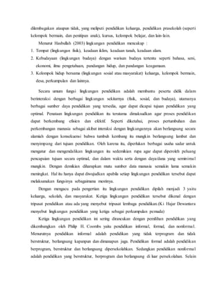 dilembagakan ataupun tidak, yang meliputi pendidikan keluarga, pendidikan prasekolah (seperti
kelompok bermain, dan penitipan anak), kursus, kelompok belajar, dan lain-lain.
Menurut Hasbullah (2003) lingkungan pendidikan mencakup :
1. Tempat (lingkungan fisik), keadaan iklim, keadaan tanah, keadaan alam.
2. Kebudayaan (lingkungan budaya) dengan warisan budaya tertentu seperti bahasa, seni,
ekonomi, ilmu pengetahuan, pandangan hidup, dan pandangan keagamaan.
3. Kelompok hidup bersama (lingkungan sosial atau masyarakat) keluarga, kelompok bermain,
desa, perkumpulan dan lainnya.
Secara umum fungsi lingkungan pendidikan adalah membantu peserta didik dalam
berinteraksi dengan berbagai lingkungan sekitarnya (fisik, sosial, dan budaya), utamanya
berbagai sumber daya pendidikan yang tersedia, agar dapat dicapai tujuan pendidikan yang
optimal. Penataan lingkungan pendidikan itu terutama dimaksudkan agar proses pendidikan
dapat berkembang efisien dan efektif. Seperti diketahui, proses pertumbuhan dan
perkembangan manusia sebagai akibat interaksi dengan lingkungannya akan berlangsung secara
alamiah dengan konsekuensi bahwa tumbuh kembang itu mungkin berlangsung lambat dan
menyimpang dari tujuan pendidikan. Oleh karena itu, diperlukan berbagai usaha sadar untuk
mengatur dan mengendalikan lingkungan itu sedemikian rupa agar dapat diperoleh peluang
pencapaian tujuan secara optimal, dan dalam waktu serta dengan daya/dana yang seminimal
mungkin. Dengan demikian diharapkan mutu sumber data manusia semakin lama semakin
meningkat. Hal itu hanya dapat diwujudkan apabila setiap lingkungan pendidikan tersebut dapat
melaksanakan fungsinya sebagaimana mestinya.
Dengan mengacu pada pengertian itu lingkungan pendidikan dipilah menjadi 3 yaitu
keluarga, sekolah, dan masyarakat. Ketiga lingkungan pendidikan tersebut dikenal dengan
tripusat pendidikan atau ada yang menyebut tripusat lembaga pendidikan.(Ki Hajar Dewantara
menyebut lingkungan pendidikan yang ketiga sebagai perkumpulan pemuda)
Ketiga lingkungan pendidikan ini sering dirancukan dengan pemilihan pendidikan yang
dikembangkan oleh Philip H. Coombs yaitu pendidikan informal, formal, dan nonformal.
Menurutnya pendidikan informal adalah pendidikan yang tidak terprogram dan tidak
berstruktur, berlangsung kapanpun dan dimanapun juga. Pendidikan formal adalah pendidikan
berprogram, berstruktur dan berlangsung dipersekolahkan. Sedangkan pendidikan nonformal
adalah pendidikan yang berstruktur, berprogram dan berlangsung di luar persekolahan. Selain
 