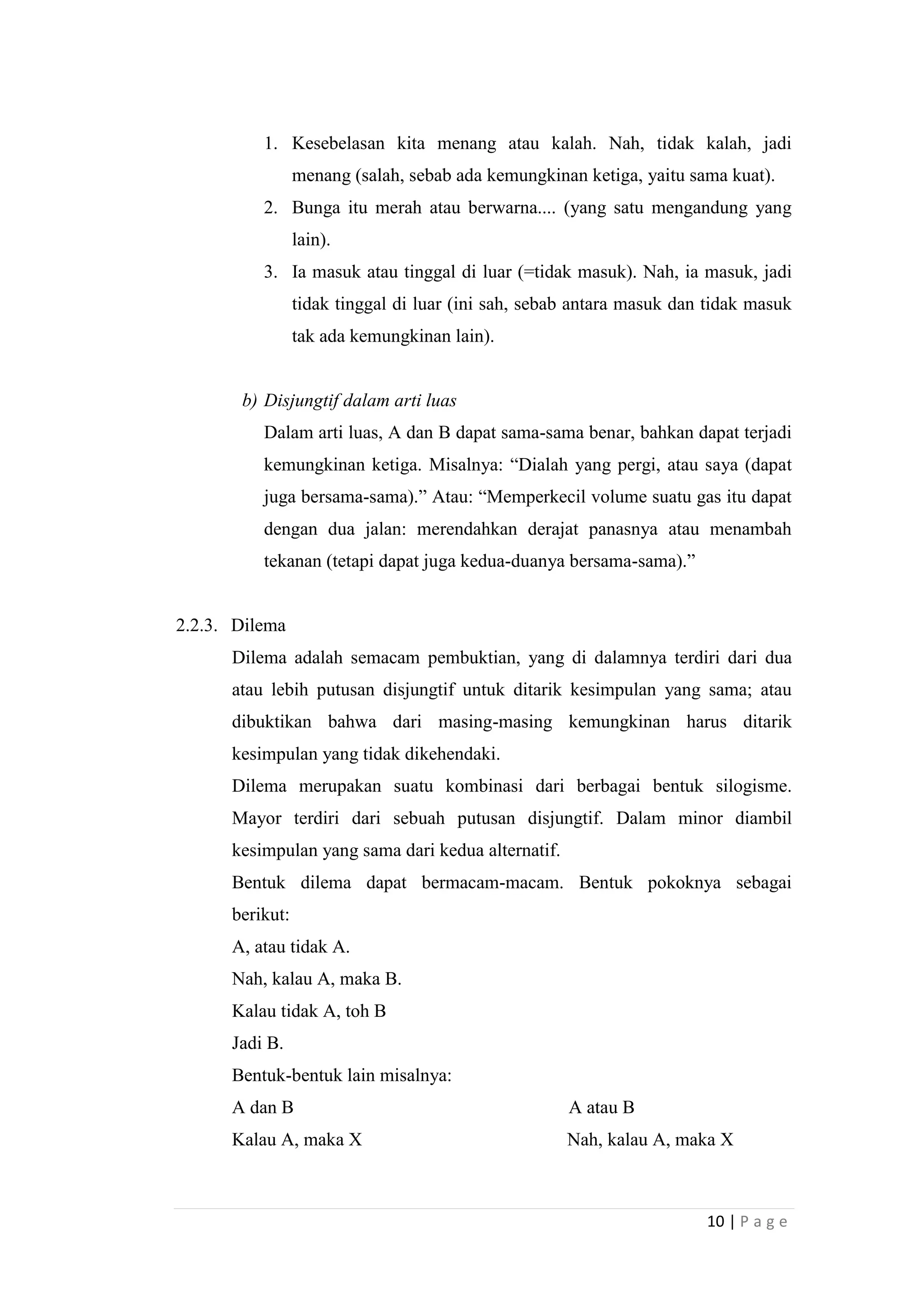 1. Kesebelasan kita menang atau kalah. Nah, tidak kalah, jadi
menang (salah, sebab ada kemungkinan ketiga, yaitu sama kuat).
2. Bunga itu merah atau berwarna.... (yang satu mengandung yang
lain).
3. Ia masuk atau tinggal di luar (=tidak masuk). Nah, ia masuk, jadi
tidak tinggal di luar (ini sah, sebab antara masuk dan tidak masuk
tak ada kemungkinan lain).

b) Disjungtif dalam arti luas
Dalam arti luas, A dan B dapat sama-sama benar, bahkan dapat terjadi
kemungkinan ketiga. Misalnya: “Dialah yang pergi, atau saya (dapat
juga bersama-sama).” Atau: “Memperkecil volume suatu gas itu dapat
dengan dua jalan: merendahkan derajat panasnya atau menambah
tekanan (tetapi dapat juga kedua-duanya bersama-sama).”

2.2.3. Dilema
Dilema adalah semacam pembuktian, yang di dalamnya terdiri dari dua
atau lebih putusan disjungtif untuk ditarik kesimpulan yang sama; atau
dibuktikan bahwa dari masing-masing kemungkinan harus ditarik
kesimpulan yang tidak dikehendaki.
Dilema merupakan suatu kombinasi dari berbagai bentuk silogisme.
Mayor terdiri dari sebuah putusan disjungtif. Dalam minor diambil
kesimpulan yang sama dari kedua alternatif.
Bentuk dilema dapat bermacam-macam. Bentuk pokoknya sebagai
berikut:
A, atau tidak A.
Nah, kalau A, maka B.
Kalau tidak A, toh B
Jadi B.
Bentuk-bentuk lain misalnya:
A dan B

A atau B

Kalau A, maka X

Nah, kalau A, maka X

10 | P a g e

 