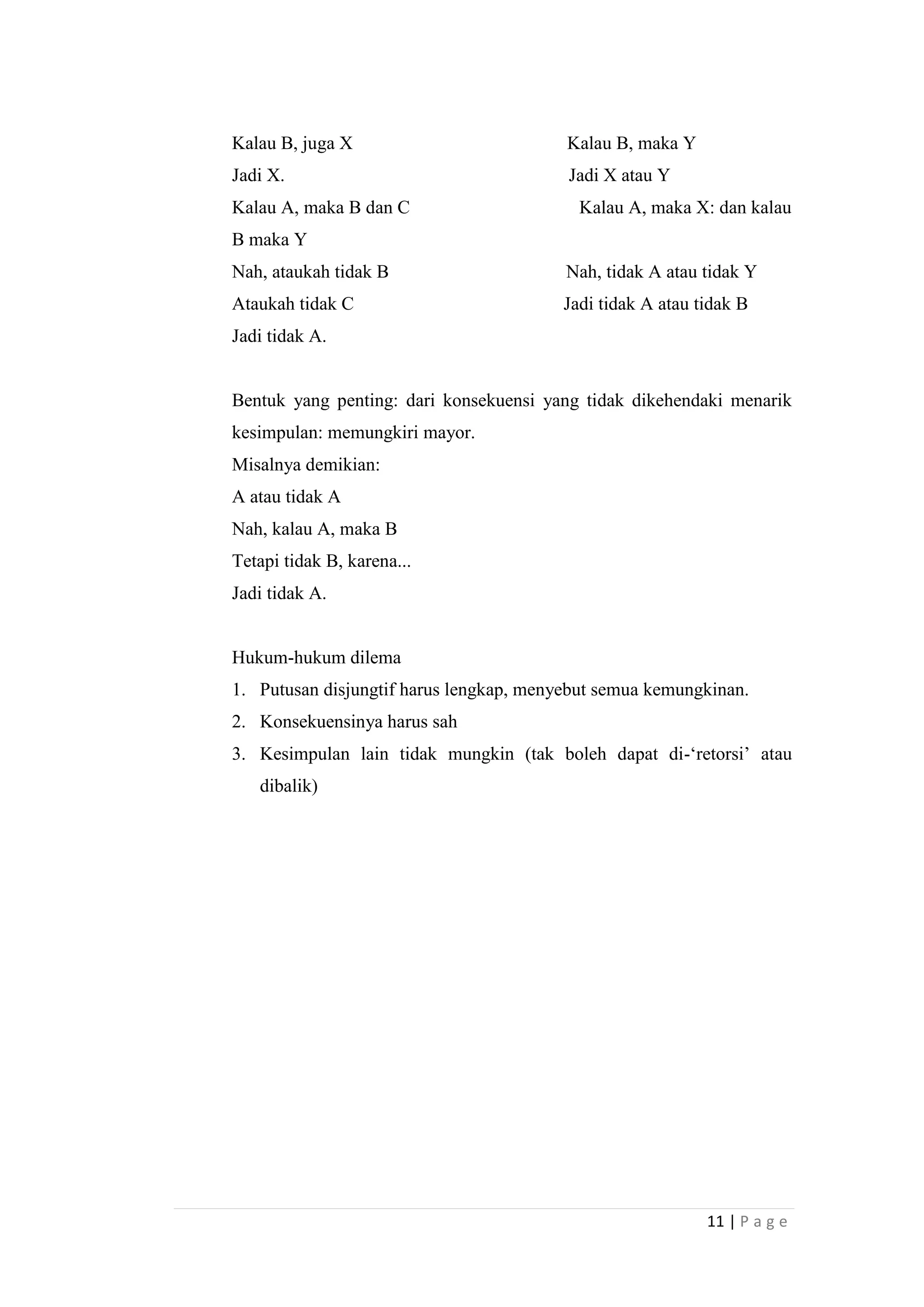 Kalau B, juga X

Kalau B, maka Y

Jadi X.

Jadi X atau Y

Kalau A, maka B dan C

Kalau A, maka X: dan kalau

B maka Y
Nah, ataukah tidak B

Nah, tidak A atau tidak Y

Ataukah tidak C

Jadi tidak A atau tidak B

Jadi tidak A.

Bentuk yang penting: dari konsekuensi yang tidak dikehendaki menarik
kesimpulan: memungkiri mayor.
Misalnya demikian:
A atau tidak A
Nah, kalau A, maka B
Tetapi tidak B, karena...
Jadi tidak A.

Hukum-hukum dilema
1. Putusan disjungtif harus lengkap, menyebut semua kemungkinan.
2. Konsekuensinya harus sah
3. Kesimpulan lain tidak mungkin (tak boleh dapat di-„retorsi‟ atau
dibalik)

11 | P a g e

 