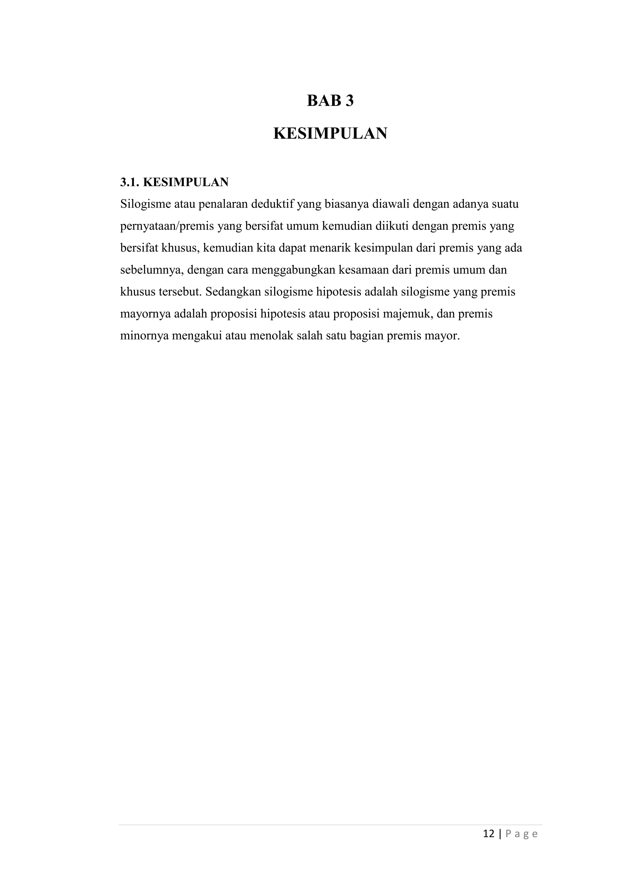 BAB 3
KESIMPULAN
3.1. KESIMPULAN
Silogisme atau penalaran deduktif yang biasanya diawali dengan adanya suatu
pernyataan/premis yang bersifat umum kemudian diikuti dengan premis yang
bersifat khusus, kemudian kita dapat menarik kesimpulan dari premis yang ada
sebelumnya, dengan cara menggabungkan kesamaan dari premis umum dan
khusus tersebut. Sedangkan silogisme hipotesis adalah silogisme yang premis
mayornya adalah proposisi hipotesis atau proposisi majemuk, dan premis
minornya mengakui atau menolak salah satu bagian premis mayor.

12 | P a g e

 