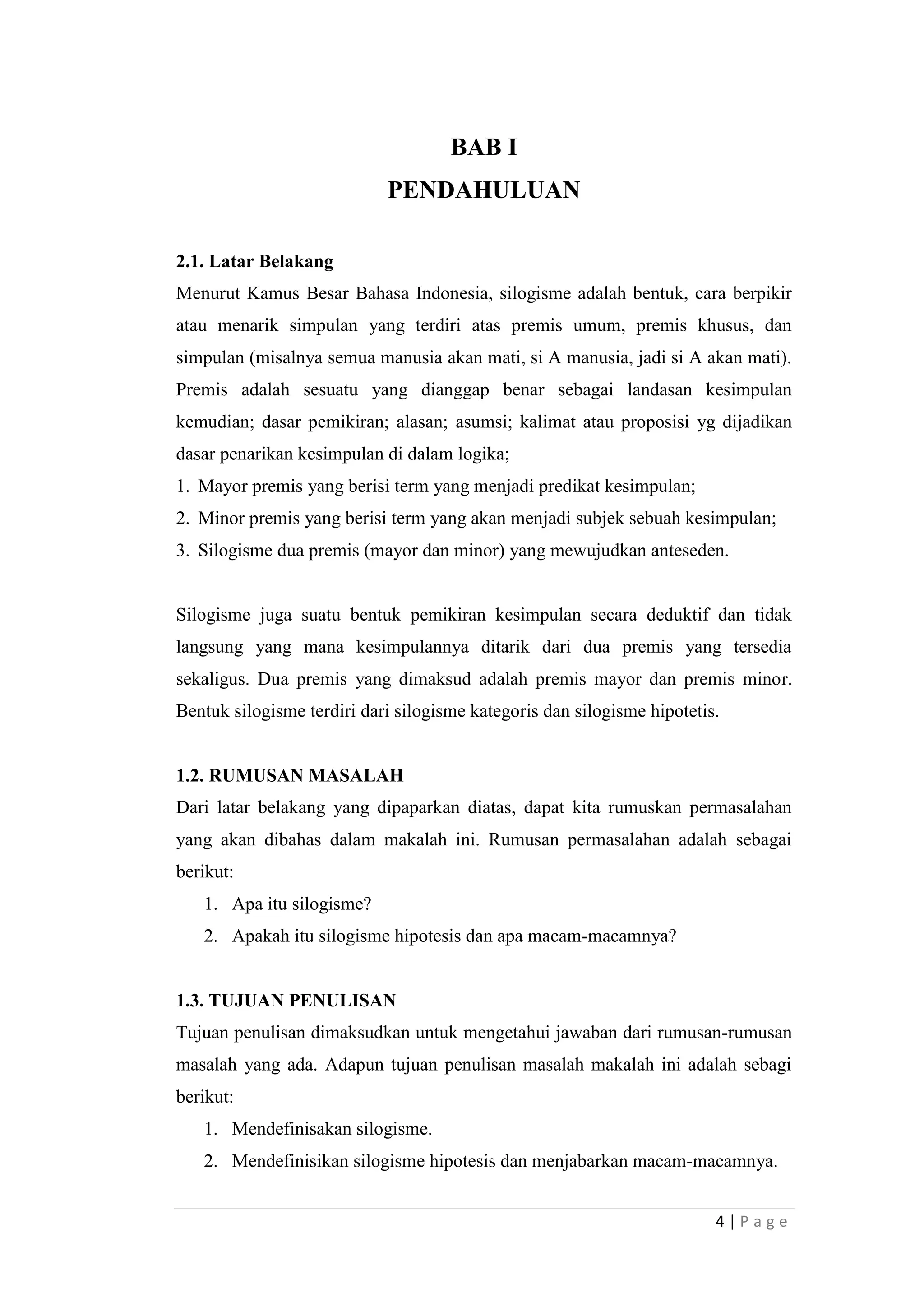 BAB I
PENDAHULUAN
2.1. Latar Belakang
Menurut Kamus Besar Bahasa Indonesia, silogisme adalah bentuk, cara berpikir
atau menarik simpulan yang terdiri atas premis umum, premis khusus, dan
simpulan (misalnya semua manusia akan mati, si A manusia, jadi si A akan mati).
Premis adalah sesuatu yang dianggap benar sebagai landasan kesimpulan
kemudian; dasar pemikiran; alasan; asumsi; kalimat atau proposisi yg dijadikan
dasar penarikan kesimpulan di dalam logika;
1. Mayor premis yang berisi term yang menjadi predikat kesimpulan;
2. Minor premis yang berisi term yang akan menjadi subjek sebuah kesimpulan;
3. Silogisme dua premis (mayor dan minor) yang mewujudkan anteseden.

Silogisme juga suatu bentuk pemikiran kesimpulan secara deduktif dan tidak
langsung yang mana kesimpulannya ditarik dari dua premis yang tersedia
sekaligus. Dua premis yang dimaksud adalah premis mayor dan premis minor.
Bentuk silogisme terdiri dari silogisme kategoris dan silogisme hipotetis.

1.2. RUMUSAN MASALAH
Dari latar belakang yang dipaparkan diatas, dapat kita rumuskan permasalahan
yang akan dibahas dalam makalah ini. Rumusan permasalahan adalah sebagai
berikut:
1. Apa itu silogisme?
2. Apakah itu silogisme hipotesis dan apa macam-macamnya?

1.3. TUJUAN PENULISAN
Tujuan penulisan dimaksudkan untuk mengetahui jawaban dari rumusan-rumusan
masalah yang ada. Adapun tujuan penulisan masalah makalah ini adalah sebagi
berikut:
1. Mendefinisakan silogisme.
2. Mendefinisikan silogisme hipotesis dan menjabarkan macam-macamnya.
4|Page

 