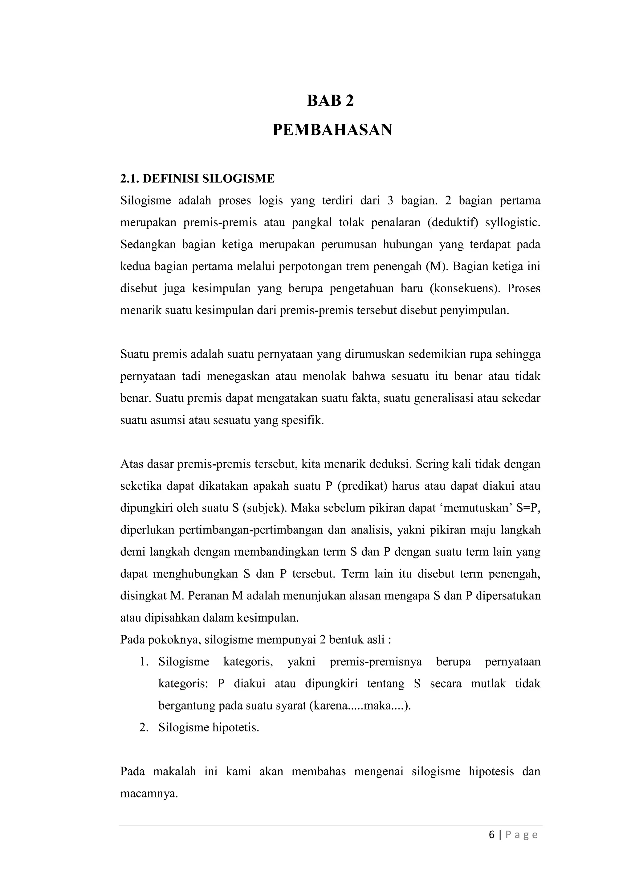 BAB 2
PEMBAHASAN
2.1. DEFINISI SILOGISME
Silogisme adalah proses logis yang terdiri dari 3 bagian. 2 bagian pertama
merupakan premis-premis atau pangkal tolak penalaran (deduktif) syllogistic.
Sedangkan bagian ketiga merupakan perumusan hubungan yang terdapat pada
kedua bagian pertama melalui perpotongan trem penengah (M). Bagian ketiga ini
disebut juga kesimpulan yang berupa pengetahuan baru (konsekuens). Proses
menarik suatu kesimpulan dari premis-premis tersebut disebut penyimpulan.

Suatu premis adalah suatu pernyataan yang dirumuskan sedemikian rupa sehingga
pernyataan tadi menegaskan atau menolak bahwa sesuatu itu benar atau tidak
benar. Suatu premis dapat mengatakan suatu fakta, suatu generalisasi atau sekedar
suatu asumsi atau sesuatu yang spesifik.

Atas dasar premis-premis tersebut, kita menarik deduksi. Sering kali tidak dengan
seketika dapat dikatakan apakah suatu P (predikat) harus atau dapat diakui atau
dipungkiri oleh suatu S (subjek). Maka sebelum pikiran dapat „memutuskan‟ S=P,
diperlukan pertimbangan-pertimbangan dan analisis, yakni pikiran maju langkah
demi langkah dengan membandingkan term S dan P dengan suatu term lain yang
dapat menghubungkan S dan P tersebut. Term lain itu disebut term penengah,
disingkat M. Peranan M adalah menunjukan alasan mengapa S dan P dipersatukan
atau dipisahkan dalam kesimpulan.
Pada pokoknya, silogisme mempunyai 2 bentuk asli :
1. Silogisme

kategoris,

yakni

premis-premisnya

berupa

pernyataan

kategoris: P diakui atau dipungkiri tentang S secara mutlak tidak
bergantung pada suatu syarat (karena.....maka....).
2. Silogisme hipotetis.

Pada makalah ini kami akan membahas mengenai silogisme hipotesis dan
macamnya.
6|Page

 