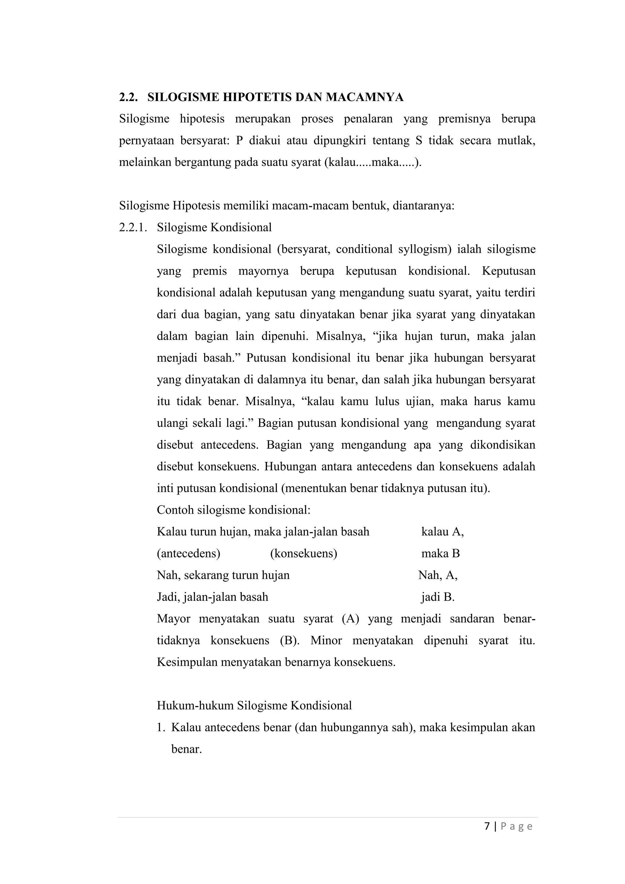 2.2. SILOGISME HIPOTETIS DAN MACAMNYA
Silogisme hipotesis merupakan proses penalaran yang premisnya berupa
pernyataan bersyarat: P diakui atau dipungkiri tentang S tidak secara mutlak,
melainkan bergantung pada suatu syarat (kalau.....maka.....).

Silogisme Hipotesis memiliki macam-macam bentuk, diantaranya:
2.2.1. Silogisme Kondisional
Silogisme kondisional (bersyarat, conditional syllogism) ialah silogisme
yang premis mayornya berupa keputusan kondisional. Keputusan
kondisional adalah keputusan yang mengandung suatu syarat, yaitu terdiri
dari dua bagian, yang satu dinyatakan benar jika syarat yang dinyatakan
dalam bagian lain dipenuhi. Misalnya, “jika hujan turun, maka jalan
menjadi basah.” Putusan kondisional itu benar jika hubungan bersyarat
yang dinyatakan di dalamnya itu benar, dan salah jika hubungan bersyarat
itu tidak benar. Misalnya, “kalau kamu lulus ujian, maka harus kamu
ulangi sekali lagi.” Bagian putusan kondisional yang mengandung syarat
disebut antecedens. Bagian yang mengandung apa yang dikondisikan
disebut konsekuens. Hubungan antara antecedens dan konsekuens adalah
inti putusan kondisional (menentukan benar tidaknya putusan itu).
Contoh silogisme kondisional:
Kalau turun hujan, maka jalan-jalan basah

kalau A,

(antecedens)

maka B

(konsekuens)

Nah, sekarang turun hujan

Nah, A,

Jadi, jalan-jalan basah

jadi B.

Mayor menyatakan suatu syarat (A) yang menjadi sandaran benartidaknya konsekuens (B). Minor menyatakan dipenuhi syarat itu.
Kesimpulan menyatakan benarnya konsekuens.

Hukum-hukum Silogisme Kondisional
1. Kalau antecedens benar (dan hubungannya sah), maka kesimpulan akan
benar.

7|Page

 