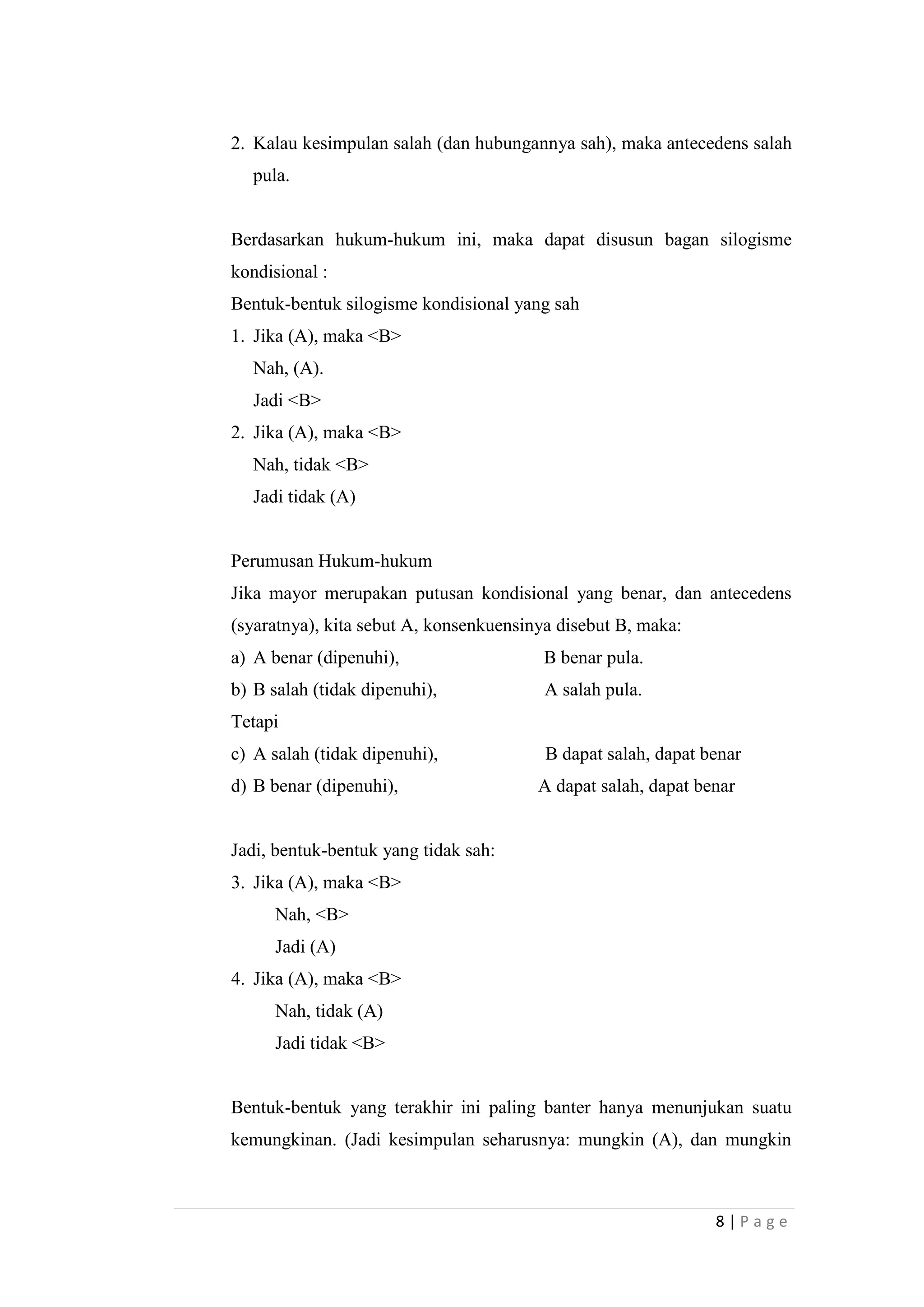 2. Kalau kesimpulan salah (dan hubungannya sah), maka antecedens salah
pula.

Berdasarkan hukum-hukum ini, maka dapat disusun bagan silogisme
kondisional :
Bentuk-bentuk silogisme kondisional yang sah
1. Jika (A), maka <B>
Nah, (A).
Jadi <B>
2. Jika (A), maka <B>
Nah, tidak <B>
Jadi tidak (A)

Perumusan Hukum-hukum
Jika mayor merupakan putusan kondisional yang benar, dan antecedens
(syaratnya), kita sebut A, konsenkuensinya disebut B, maka:
a) A benar (dipenuhi),

B benar pula.

b) B salah (tidak dipenuhi),

A salah pula.

Tetapi
c) A salah (tidak dipenuhi),
d) B benar (dipenuhi),

B dapat salah, dapat benar
A dapat salah, dapat benar

Jadi, bentuk-bentuk yang tidak sah:
3. Jika (A), maka <B>
Nah, <B>
Jadi (A)
4. Jika (A), maka <B>
Nah, tidak (A)
Jadi tidak <B>

Bentuk-bentuk yang terakhir ini paling banter hanya menunjukan suatu
kemungkinan. (Jadi kesimpulan seharusnya: mungkin (A), dan mungkin

8|Page

 