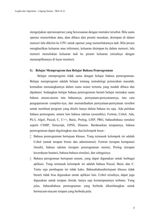 Logika dan Algoritma – (Agung Surono : SKS 16.2)
7
mengerjakan operasioperasi yang bersesuaian dengan instruksi tersebut. Bila suatu
operasi memerlukan data, data dibaca dari piranti masukan, disimpan di dalam
memori lalu dikirim ke CPU untuk operasi yang memerlukannya tadi. Bila proses
menghasilkan keluaran atau informasi, keluaran disimpan ke dalam memori, lalu
memori menuliskan keluaran tadi ke piranti keluaran (misalnya dengan
menampilkannya di layar monitor).
G. Belajar Memprogram dan Belajar Bahasa Pemrograman
Belajar memprogram tidak sama dengan belajar bahasa pemrograman.
Belajar memprogram adalah belajar tentang metodologi pemecahan masalah,
kemudian menuangkannya dalam suatu notasi tertentu yang mudah dibaca dan
dipahami. Sedangkan belajar bahasa pemrograman berarti belajar memakai suatu
bahasa aturan-aturan tata bahasanya, pernyataan-pernyataannya, tata cara
pengoperasian compiler-nya, dan memanfaatkan pernyataan-pernyataan tersebut
untuk membuat program yang ditulis hanya dalam bahasa itu saja. Ada puluhan
bahasa pemrogram, antara lain bahasa rakitan (assembly), Fortran, Cobol, Ada,
PL/I, Algol, Pascal, C, C++, Basic, Prolog, LISP, PRG, bahasabahasa simulasi
seperti CSMP, Simscript, GPSS, Dinamo. Berdasarkan terapannya, bahasa
pemrograman dapat digolongkan atas dua kelompok besar :
 Bahasa pemrograman bertujuan khusus. Yang termasuk kelompok ini adalah
Cobol (untuk terapan bisnis dan administrasi). Fortran (terapan komputasi
ilmiah), bahasa rakitan (terapan pemrograman mesin), Prolog (terapan
kecerdasan buatan), bahasa-bahasa simulasi, dan sebagainya.
 Bahasa perograman bertujuan umum, yang dapat digunakan untuk berbagai
aplikasi. Yang termasuk kelompok ini adalah bahasa Pascal, Basic dan C.
Tentu saja pembagian ini tidak kaku. Bahasabahasabertujuan khusus tidak
berarti tidak bisa digunakan untuk aplikasi lain. Cobol misalnya, dapat juga
digunakan untuk terapan ilmiah, hanya saja kemampuannya terbatas. Yang
jelas, bahasabahasa pemrograman yang berbeda dikembangkan untuk
bermacam-macam terapan yang berbeda pula.
 