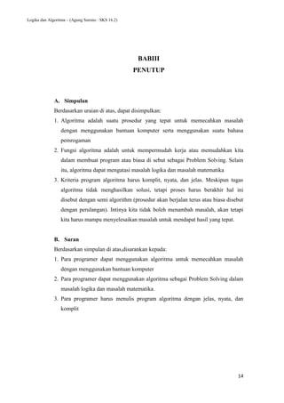 Logika dan Algoritma – (Agung Surono : SKS 16.2)
14
BABIII
PENUTUP
A. Simpulan
Berdasarkan uraian di atas, dapat disimpulkan:
1. Algoritma adalah suatu prosedur yang tepat untuk memecahkan masalah
dengan menggunakan bantuan komputer serta menggunakan suatu bahasa
pemrogaman
2. Fungsi algoritma adalah untuk mempermudah kerja atau memudahkan kita
dalam membuat program atau biasa di sebut sebagai Problem Solving. Selain
itu, algoritma dapat mengatasi masalah logika dan masalah matematika
3. Kriteria program algoritma harus komplit, nyata, dan jelas. Meskipun tugas
algoritma tidak menghasilkan solusi, tetapi proses harus berakhir hal ini
disebut dengan semi algorithm (prosedur akan berjalan terus atau biasa disebut
dengan perulangan). Intinya kita tidak boleh menambah masalah, akan tetapi
kita harus mampu menyelesaikan masalah untuk mendapat hasil yang tepat.
B. Saran
Berdasarkan simpulan di atas,disarankan kepada:
1. Para programer dapat menggunakan algoritma untuk memecahkan masalah
dengan menggunakan bantuan komputer
2. Para programer dapat menggunakan algoritma sebagai Problem Solving dalam
masalah logika dan masalah matematika.
3. Para programer harus menulis program algoritma dengan jelas, nyata, dan
komplit
 