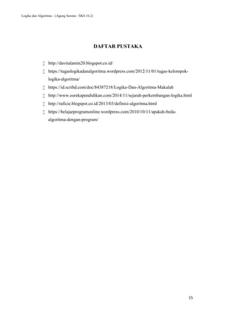 Logika dan Algoritma – (Agung Surono : SKS 16.2)
15
DAFTAR PUSTAKA
 http://davitalamin20.blogspot.co.id/
 https://tugaslogikadanalgoritma.wordpress.com/2012/11/01/tugas-kelompok-
logika-algoritma/
 https://id.scribd.com/doc/84387218/Logika-Dan-Algoritma-Makalah
 http://www.eurekapendidikan.com/2014/11/sejarah-perkembangan-logika.html
 http://raficie.blogspot.co.id/2013/03/definisi-algoritma.html
 https://belajarprogramonline.wordpress.com/2010/10/11/apakah-beda-
algoritma-dengan-program/
 
