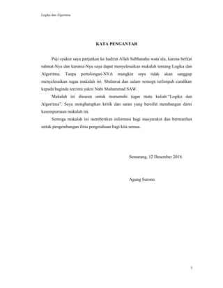 Logika dan Algoritma
i
KATA PENGANTAR
Puji syukur saya panjatkan ke hadirat Allah Subhanahu wata΄ala, karena berkat
rahmat-Nya dan karunia-Nya saya dapat menyelesaikan makalah tentang Logika dan
Algoritma. Tanpa pertolongan-NYA mungkin saya tidak akan sanggup
menyelesaikan tugas makalah ini. Shalawat dan salam semoga terlimpah curahkan
kepada baginda tercinta yakni Nabi Muhammad SAW.
Makalah ini disusun untuk memenuhi tugas mata kuliah “Logika dan
Algoritma”. Saya mengharapkan kritik dan saran yang bersifat membangun demi
kesempurnaan makalah ini.
Semoga makalah ini memberikan informasi bagi masyarakat dan bermanfaat
untuk pengembangan ilmu pengetahuan bagi kita semua.
Semarang, 12 Desember 2016
Agung Surono
 