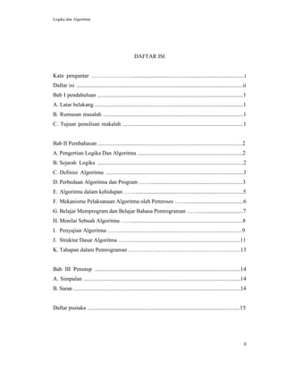 Logika dan Algoritma
ii
DAFTAR ISI
Kata pengantar ………………….................................................................................i
Daftar isi .......................................................................................................................ii
Bab I pendahuluan ........................................................................................................1
A. Latar belakang ..........................................................................................................1
B. Rumusan masalah ....................................................................................................1
C. Tujuan penulisan makalah ......................................................................................1
Bab II Pembahasan .......................................................................................................2
A. Pengertian Logika Dan Algoritma ...........................................................................2
B. Sejarah Logika ........................................................................................................2
C. Definisi Algoritma ..................................................................................................3
D. Perbedaan Algoritma dan Program ……..................................................................3
E. Algoritma dalam kehidupan …….............................................................................5
F. Mekanisme Pelaksanaan Algoritma oleh Pemroses …….........................................6
G. Belajar Memprogram dan Belajar Bahasa Pemrograman ……................................7
H. Menilai Sebuah Algoritma ……...............................................................................8
I. Penyajian Algoritma ……........................................................................................9
J. Struktur Dasar Algoritma ……...............................................................................11
K. Tahapan dalam Pemrograman ……………………………………………………13
Bab III Penutup ........................................................................................................14
A. Simpulan ................................................................................................................14
B. Saran .......................................................................................................................14
Daftar pustaka .............................................................................................................15
 
