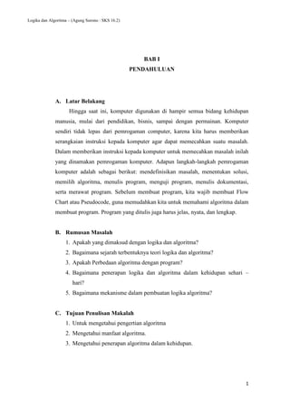 Logika dan Algoritma – (Agung Surono : SKS 16.2)
1
BAB I
PENDAHULUAN
A. Latar Belakang
Hingga saat ini, komputer digunakan di hampir semua bidang kehidupan
manusia, mulai dari pendidikan, bisnis, sampai dengan permainan. Komputer
sendiri tidak lepas dari pemrogaman computer, karena kita harus memberikan
serangkaian instruksi kepada komputer agar dapat memecahkan suatu masalah.
Dalam memberikan instruksi kepada komputer untuk memecahkan masalah inilah
yang dinamakan pemrogaman komputer. Adapun langkah-langkah pemrogaman
komputer adalah sebagai berikut: mendefinisikan masalah, menentukan solusi,
memilih algoritma, menulis program, menguji program, menulis dokumentasi,
serta merawat program. Sebelum membuat program, kita wajib membuat Flow
Chart atau Pseudocode, guna memudahkan kita untuk memahami algoritma dalam
membuat program. Program yang ditulis juga harus jelas, nyata, dan lengkap.
B. Rumusan Masalah
1. Apakah yang dimaksud dengan logika dan algoritma?
2. Bagaimana sejarah terbentuknya teori logika dan algoritma?
3. Apakah Perbedaan algoritma dengan program?
4. Bagaimana penerapan logika dan algoritma dalam kehidupan sehari –
hari?
5. Bagaimana mekanisme dalam pembuatan logika algoritma?
C. Tujuan Penulisan Makalah
1. Untuk mengetahui pengertian algoritma
2. Mengetahui manfaat algoritma.
3. Mengetahui penerapan algoritma dalam kehidupan.
 