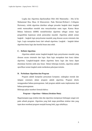 Logika dan Algoritma – (Agung Surono : SKS 16.2)
3
Logika dan Algoritma diperkenalkan Oleh Ahli Matematika : Abu Ja’far
Muhammad Ibnu Musa Al Khawarizmi. Pada Merriam-Webster’s Collegiate
Dictionary, istilah algoritma diartikan sebagai prosedur langkah demi langkah
untuk memecahkan masalah atau menyelesaikan suatu tugas. Kamus Besar
Bahasa Indonesia (KBBI) mendefinisikan algoritma sebagai urutan logis
pengambilan keputusan untuk pemecahan masalah. Algoritma adalah urutan
langkah – langkah logis penyelesaian masalah yang disusun secara sistematis dan
logis. Logis merupakan kunci dari sebuah algoritma. Langkah – langkah dalam
algoritma harus logis dan bernilai benar atau salah.
C. Definisi Algoritma
Algoritma adalah urutan langkah-langkah logis penyelesaian masalah yang
disusun secara sistematis dan logis. Kata logis merupakan kata kunci dalam
algoritma. Langkah-langkah dalam algoritma harus logis dan harus dapat
ditentukan bernilai salah atau benar. Dalam beberapa konteks, algoritma adalah
spesifikasi urutan langkah untuk melakukan pekerjaan tertentu.
D. Perbedaan Algoritma dan Program
Program adalah kumpulan pernyataan komputer, sedangkan metode dan
tahapan sistematis dalam program adalah algoritma. Program ditulis
menggunakan bahasa pemrograman. Jadi program adalah suatu implementasi dari
bahasa pemrograman.
Beberapa pakar memberi formula bahwa:
Program = Algoritma + Bahasa (Struktur Data)
Bagaimanapun juga struktur data dan algoritma mempunyai hubungan sangat erat
pada sebuah program. Algoritma yang baik tanpa pemilihan struktur data yang
tepat akan membuat program menjadi kurang baik, juga sebaliknya.
 