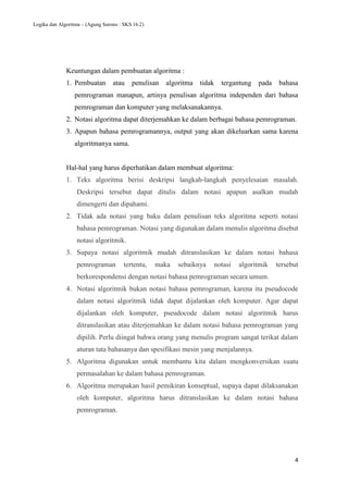Logika dan Algoritma – (Agung Surono : SKS 16.2)
4
Keuntungan dalam pembuatan algoritma :
1. Pembuatan atau penulisan algoritma tidak tergantung pada bahasa
pemrograman manapun, artinya penulisan algoritma independen dari bahasa
pemrograman dan komputer yang melaksanakannya.
2. Notasi algoritma dapat diterjemahkan ke dalam berbagai bahasa pemrograman.
3. Apapun bahasa pemrogramannya, output yang akan dikeluarkan sama karena
algoritmanya sama.
Hal-hal yang harus diperhatikan dalam membuat algoritma:
1. Teks algoritma berisi deskripsi langkah-langkah penyelesaian masalah.
Deskripsi tersebut dapat ditulis dalam notasi apapun asalkan mudah
dimengerti dan dipahami.
2. Tidak ada notasi yang baku dalam penulisan teks algoritma seperti notasi
bahasa pemrograman. Notasi yang digunakan dalam menulis algoritma disebut
notasi algoritmik.
3. Supaya notasi algoritmik mudah ditranslasikan ke dalam notasi bahasa
pemrograman tertentu, maka sebaiknya notasi algoritmik tersebut
berkorespondensi dengan notasi bahasa pemrograman secara umum.
4. Notasi algoritmik bukan notasi bahasa pemrograman, karena itu pseudocode
dalam notasi algoritmik tidak dapat dijalankan oleh komputer. Agar dapat
dijalankan oleh komputer, pseudocode dalam notasi algoritmik harus
ditranslasikan atau diterjemahkan ke dalam notasi bahasa pemrograman yang
dipilih. Perlu diingat bahwa orang yang menulis program sangat terikat dalam
aturan tata bahasanya dan spesifikasi mesin yang menjalannya.
5. Algoritma digunakan untuk membantu kita dalam mengkonversikan suatu
permasalahan ke dalam bahasa pemrograman.
6. Algoritma merupakan hasil pemikiran konseptual, supaya dapat dilaksanakan
oleh komputer, algoritma harus ditranslasikan ke dalam notasi bahasa
pemrograman.
 