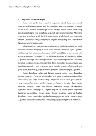 Logika dan Algoritma – (Agung Surono : SKS 16.2)
5
E. Algoritma dalam kehidupan
Dalam matematika dan komputasi, Algoritma adalah kumpulan perintah
untuk menyelesaikan masalah yang diterjemahkan secara bertahap dan berurutan
secara teratur. Masalah tersebut dapat berupa apa saja dengan catatan untuk setiap
masalah ada kriteria awal yang harus di penuhi sebelum menjalankan Algoritma.
Algoritma akan dapat selalu berakhir untuk semua kondisi awal yang memenuhi
kriteria. Algoritma sering mempunyai langkah mengulang atau memerlukan
keputusan sampai tugas selesai.
Algoritma secara sederhana merupakan urutan langkah-langkah logis untuk
menyelesaikan masalah yang di susun secara sistematis misalkan saja “Algoritma
aktifitas pagi hari ini sebelum berangkat kuliah” yaitu (1) turun dari tempat tidur
(2) melepas piama (3) mandi (4) berpakaian (5) sarapan (6) berangkat kuliah.
Algoritma berfungsi untuk mempermudah kerja atau mempermudah kita dalam
membuat program. Selain itu algoritma dapat mengatasi masalah logika dan
masalah matematika, para programer harus menulis program algoritma dengan
jelas, nyata, dan lengkap, dapat membuat game atau software dengan Algoritma.
Dalam kehidupan sehari-hari banyak terdapat proses yang dinyatakan
dengan Algoritma. Cara-cara membuat kue atau masakan yang dinyatakan dalam
sebuah resep juga dapat disebut sebagai Algoritma. secara umum pihak (benda)
yang mengerjakan proses disebut pemroses. Pemroses tersebut dapat berupa
manusia, komputer, robot atau alat-alat elektronik lainnya. Melaksanakan
algoritma berarti mengerjakan langkah-langkah di dalam proses algoritma.
Pemroses mengerjakan proses sesuai dengan algoritma yang di berikan
kepadanya, pianis memainkan lagu berdasarkan papan not balok karena itu suatu
Algoritma harus dinyatakan dalam bentuk yang dapat dimengerti oleh pemroses.
 