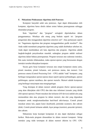 Logika dan Algoritma – (Agung Surono : SKS 16.2)
6
F. Mekanisme Pelaksanaan Algoritma oleh Pemroses
Komputer hanyalah salah satu pemroses. Agar dapat dilaksanakan oleh
komputer, algoritma harus ditulis dalam notasi bahasa pemrograman sehingga
dinamakan program.
Kata “algoritma” dan “program” seringkali dipertukarkan dalam
penggunaannya. Misalnya ada orang yang berkata seperti ini: “program
pengurutan data menggunakan algoritma selection sort”. Atau pertanyaan seperti
ini: “bagaimana algoritma dan program menggambarkan grafik tersebut?”. Jika
Anda sudah memahami pengertian algoritma yang sudah disebutkan sebelum ini,
Anda dapat membedakan arti kata algoritma dan program. Algoritma adalah
langkah-langkah penyelesaikan masalah, sedangkan program adalah realisasi
algoritma dalam bahasa pemrograman. Program tersusun atas sederetan instruksi,
bila suatu instruksi dilaksanakan, maka operasi-operasi yang bersesuaian dengan
instruksi tersebut dikerjakan komputer.
Secara garis besar komputer tersusun atas empat komponen utama yaitu,
piranti masukan, piranti keluaran, unit pemroses utama, dan memori. Unit
pemroses utama (Central Processing Unit – CPU) adalah “otak” komputer, yang
berfungsi mengerjakan operasi-operasi dasar seperti operasi perbandingan, operasi
perhitungan, operasi membaca, dan operasi menulis. Memori adalah komponen
yang berfungsi menyimpan atau mengingatingat.
Yang disimpan di dalam memori adalah program (berisi operasi-operasi
yang akan dikerjakan oleh CPU) dan data atau informasi (sesuatu yang diolah
oleh operasi-operasi). Piranti masukan dan keluaran (I/O devices) adalah alat yang
memasukkan data atau program ke dalam memori, dan alat yang digunakan
komputer untuk mengkomunikasikan hasil-hasil aktivitasnya. Contoh piranti
masukan antara lain, papan kunci (keyboard), pemindai (scanner), dan cakram
(disk). Contoh piranti keluaran adalah, layar peraga (monitor), pencetak (printer),
dan cakram.
Mekanisme kerja keempat komponen di atas dapat dijelaskan sebagai
berikut. Mula-mula program dimasukkan ke dalam memori komputer. Setiap
instruksi yang telah tersimpan di dalam memori dikirim ke CPU. CPU
 