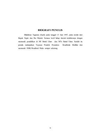 iv
BIOGRAFI PENULIS
Dilahirkan Tuguratu (Suoh) pada tanggal 13 Juni 1997, putra terahir dari
Bapak Sujak dan Ibu Mairah. Semasa kecil hidup daerah kelahirannya dengan
memasuki pendidikan di MI Baitul Ulum dan MTs Baitul Ulum. Setelah itu
penulis melanjutkan Yayasan Pondok Pesantren Roudlotuls Sholihin dan
memasuki SMK Roudlotul Huda sampai sekarang
 