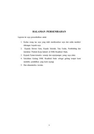 v
HALAMAN PERSEMBAHAN
Laporan ini saya persembahkan untuk:
1. Kedua orang tua saya yang telah membesarkan saya dan selalu memberi
dukungan kepada saya.
2. Kepada Dewan Guru, Kepala Sekolah, Tata Usaha, Pembimbing dan
Instruktur Praktek Kerja Industri di SMK Roudlotul Huda.
3. Kepada Teman-temanku senasip dan seperjuangan yanag saya cintai.
4. Sekolahan Gedung SMK Roudlotul Huda sebagai gedung tempat kami
menimba pendidikan yang kami sayangi.
5. Dan almamaterku tercinta.
 