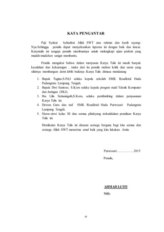 vi
KATA PENGANTAR
Puji Syukur kehadirat Allah SWT atas rahmat dan kasih sayang-
Nya.Sehingga penulis dapat menyelesaikan laporan ini dengan baik dan lancar.
Karyatulis ini sengaja penulis membuatnya untuk melengkapi ujian prakrin yang
mudah-mudahan sangat membantu.
Penulis mengakui bahwa dalam menyusun Karya Tulis ini masih banyak
kesalahan dan kekurangan , maka dari itu penulis mohon kritik dan saran yang
sifatnya membangun demi lebih baiknya Karya Tulis dimasa mendatang
1. Bapak Tugino,S.Pd,I selaku kepala sekolah SMK Roudlotul Huda
Padangratu Lampung Tengah.
2. Bapak Dwi Santoso, S.Kom selaku kepala progam studi Teknik Komputer
dan Jaringan (TKJ).
3. Ibu Lilis Setianingsih,S.Kom, selaku pembimbing dalam penyusunan
Karya Tulis ini.
4. Dewan Guru dan staf SMK Roudlotul Huda Purwosari Padangratu
Lampung Tengah.
5. Siswa-siswi kelas XI dan semua pihakyang terkaitdalam penulisan Karya
Tulis ini.
Demikaian Karya Tulis ini disusun semoga berguna bagi kita semua dan
semoga Allah SWT menerima amal baik yang kita lakukan. Amin.
Purwosari…………….2015
Penulis,
AHMAD LUTFI
NIS:
 