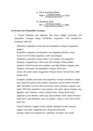Perencanaan dan Pengendalian Keuangan
a. Metode Pengabdian yang digunakan yaitu berupa pelatihan perencanaan dan
pengendalian keuangan dengan Memberikan pengetahuan serta meningkatkan
kemampuan dalam hal:
Memberikan pengetahuan perencanaan dan pengendalian keuangan menggunakan
anggaran
Memberikan pengetahuan dan bagaimana cara mengimplementasikan konsep
Break Event Point dalam pengelolaan usaha kecil menengah.
Memberikan pengetahuan tentang analisis rasio keuangan serta mengajarkan
bagaimana menggunakannya dalam usaha kecil menengah. Dalam pelatihan
disediakan Modul bagi para peserta pelatihan yang dapat dijadikan pegangan untuk
melakukan perencanaan dan pengendalian keuangan. Modul akan
disusun oleh penulis dengan menggunakan berbagai referensi baik dari buku, artikel
ataupun jurnal.
Pengabdian pelatihan perencanaan dan pengendalian keuangan memberikan dampak
yang cukup baik kepada peserta pelatihan, pengetahuan peserta semakin bertambah
dalam menerapkan teori-toeri dalam perencanaan seperti penyusunan anggaran serta
analisis BEP dalam menentukan target penjualan serta analisis laporan keuangan yang
digunakan untuk melakukan evaluasi terhadap kinerja. Sebagai bentuk luaran
pengabdian peserta diberikan modul yang dapat membantu mereka dalam memahami
materi-materi yang disampaikan pada saat pelatihan. Adapun isi dari modul tersebut
terdiri dari.
Metode Penyusunan Anggaran Peserta pelatihan diharapkan mampu menyusun
anggaran dan mampu menggunakannya sebagai alat perencanaan
keuangan sebagai dasar pengalokasian sumberdaya perusahaan serta mampu
 