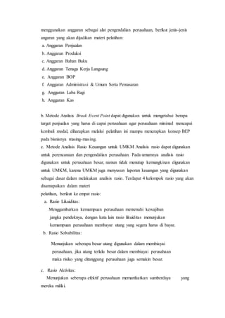 menggunakan anggaran sebagai alat pengendalian perusahaan, berikut jenis-jenis
angaran yang akan dijadikan materi pelatihan:
a. Anggaran Penjualan
b. Anggaran Produksi
c. Anggaran Bahan Baku
d. Anggaran Tenaga Kerja Langsung
e. Anggaran BOP
f. Anggaran Administrasi & Umum Serta Pemasaran
g. Anggaran Laba Rugi
h. Anggaran Kas
b. Metode Analisis Break Event Point dapat digunakan untuk mengetahui berapa
target penjualan yang harus di capai perusahaan agar perusahaan minimal mencapai
kembali modal, diharapkan melalui pelatihan ini mampu menerapkan konsep BEP
pada bisnisnya masing-masing.
c. Metode Analisis Rasio Keuangan untuk UMKM Analisis rasio dapat digunakan
untuk perencanaan dan pengendalian perusahaan. Pada umumnya analisis rasio
digunakan untuk perusahaan besar, namun tidak menutup kemungkinan digunakan
untuk UMKM, karena UMKM juga menyusun laporan keuangan yang digunakan
sebagai dasar dalam melakukan analisis rasio. Terdapat 4 kelompok rasio yang akan
disamapaikan dalam materi
pelatihan, berikut ke empat rasio:
a. Rasio Likuiditas:
Menggambarkan kemampuan perusahaan memenuhi kewajiban
jangka pendeknya, dengan kata lain rasio likuiditas menunjukan
kemampuan perusahaan membayar utang yang segera harus di bayar.
b. Rasio Solvabilitas:
Menunjukan seberapa besar utang digunakan dalam membiayai
perusahaan, jika utang terlalu besar dalam membiayai perusahaan
maka risiko yang ditanggung perusahaan juga semakin besar.
c. Rasio Aktivitas:
Menunjukan seberapa efektif perusahaan memanfaatkan sumberdaya yang
mereka miliki.
 