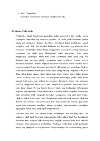 d. Rasio Profitabilitas:
Menunjukan kemampuan perusahaan menghasilkan laba.
Kebijakan Modal Kerja
Profitabilitas adalah kemampuan perusahaan dalam memperoleh laba melalui semua
kemampuan dan sumber yang ada seperti penjualan, kas, modal, jumlah karyawan, jumlah
cabang dan sebagainya. Brigham dan Daves menyatakan bahwa profitabilitas adalah
merupakan hasil akhir dari sejumlah kebijakan dan keputusan yang dilakukan oleh
perusahaan. Profitabilitas diukur dengan menggunakan Earning Power yang merupakan
kemampuan dari modal yang diinvestasikan dalam keseluruhan aktiva untuk
menghasilkan keuntungan. Modal kerja adalah keseluruhan aktiva lancar yang bisa
dijadikan uang kas yang dimiliki perusahaan untuk membiayai kegiatan operasi
perusahaan sehari-hari. Menurut Brigham dan Daves menyatakan bahwa kebijakan modal
kerja menyangkut dengan keputusan yang diambil oleh manajemen perusahaan. Struktur
aktiva adalah penentuan berapa besar alokasi untuk masing-masing komponen aktiva, baik
dalam aktiva lancar maupun dalam aktiva tetap. Rasio struktur aktiva diukur dengan
Current Assets to Total Assets Ratio yaitu merupakan perbandingan jumlah aktiva lancar
terhadap total aktiva yang terdapat di perusahaan. Perputaran modal kerja mengukur
efektifitas penggunaan aktiva lancer untuk menghasilkan penjualan. Perputaran modal
kerja diukur dengan Working Capital Turnover Ratio yang berdasarkan perbandingan
penjualan yang dihasilkan dengan aktiva lancar. Likuiditas adalah merupakan kemampuan
suatu perusahaan untuk memenuhi kewajiban keuangannya yang akan jatuh tempo.
Likuiditas diukur dengan quick ratio. Digunakannya quick ratio untuk mengukur likuiditas
didasari oleh keyakinan bahwa perusahaan hotel dan restoran tidak memiliki persediaan
seperti pada perusahaan manufaktur dimana persediaan pada perusahaan manufaktur
digolongkan aktiva lancar yang dapat diperjualbelikan.
Persediaan pada hotel dan restoran berupa perlengkapan atas jasa yang dijual dan
jumlahnya relatif kecil. Berpegang pada pengertian bahwa aktiva likuid (kas dan piutang)
disediakan untuk mengatasi risiko kebangkrutan tetapi jika menahan aktiva likuid melebihi
kebutuhan dapat menurunkan profitabilitas. Pendanaan modal kerja adalah pendanaan
hutang yang dipergunakan oleh perusahaan dengan menunjukkan besarnya hutang jangka
 